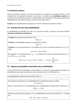 66 | Probabilidades e Estatística
3.3.3Definição subjetiva
Existem experiências aleatórias que não são suscetíveis de repetição sob condições idênticas e cujos
resultados não são igualmente prováveis. Nestes casos é atribuída uma probabilidade subjetiva aos
acontecimentos da experiência aleatória. As probabilidades são interpretadas como expressões do grau de
credibilidade que cada indivíduo atribui à ocorrência dos acontecimentos.
Exemplo: Qual a probabilidade do atual governo se manter inalterado nos próximos 6 meses?
3.4 Axiomas da teoria das probabilidades
As probabilidades são definidas com base num conjunto de regras, ou axiomas, que devem satisfazer
(Axiomática simplificada de Kolmogorov):
1º Axioma: Para qualquer acontecimento 𝐴 ⊆ Ω,
𝑃(𝐴) ≥ 0.
2º Axioma: A probabilidade associada ao acontecimento certo Ω é
𝑃(Ω) = 1.
3º Axioma: Se dois acontecimentos 𝐴 e 𝐵, definidos em Ω, forem mutuamente exclusivos, 𝐴 ∩ 𝐵 = ∅,
então
𝑃(𝐴 ∪ 𝐵) = 𝑃(𝐴) + 𝑃(𝐵).
Generalizando, se os acontecimentos 𝐴1, 𝐴2, … , 𝐴𝐾, definidos em Ω, forem mutuamente exclusivos, 𝐴𝑖 ∩
𝐴𝑗 = ∅ (∀𝑖≠𝑗: 𝑖,𝑗=1,…,𝐾), então
𝑃(𝐴1 ∪ 𝐴2 ∪ … ∪ 𝐴𝐾) = 𝑃(𝐴1) + 𝑃(𝐴2) + ⋯ + 𝑃(𝐴𝑘) = ∑ 𝑃(𝐴𝑖)
𝐾
𝑖=1
.
3.5 Algumas propriedades matemáticas das probabilidades
A partir da Axiomática de Kolmogorov é possível deduzir um conjunto de propriedades matemáticas das
probabilidades, que a seguir se apresentam, para os acontecimentos 𝐴 e 𝐵 definidos em Ω.
A probabilidade do acontecimento impossível é 𝑃(∅) = 0.
Para qualquer acontecimento 𝐴, a probabilidade desse acontecimento satisfaz a relação,
0 ≤ 𝑃(𝐴) ≤ 1.
Dado um acontecimento 𝐴, com probabilidade 𝑃(𝐴), a probabilidade do acontecimento contrário de 𝐴 é
𝑃(𝐴) = 1 − 𝑃(𝐴).
Dados dois acontecimentos quaisquer 𝐴 e 𝐵, a probabilidade do acontecimento diferença 𝐵 − 𝐴 é dada
por:
𝑃(𝐵 − 𝐴) = 𝑃(𝐵) − 𝑃(𝐴 ∩ 𝐵).
 