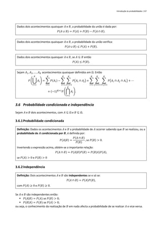 Introdução às probabilidades | 67
Dados dois acontecimentos quaisquer 𝐴 e 𝐵, a probabilidade da união é dada por:
𝑃(𝐴 ∪ 𝐵) = 𝑃(𝐴) + 𝑃(𝐵) − 𝑃(𝐴 ∩ 𝐵).
Dados dois acontecimentos quaisquer 𝐴 e 𝐵, a probabilidade da união verifica:
𝑃(𝐴 ∪ 𝐵) ≤ 𝑃(𝐴) + 𝑃(𝐵).
Dados dois acontecimentos quaisquer 𝐴 e 𝐵, se 𝐴 ⊆ 𝐵 então
𝑃(𝐴) ≤ 𝑃(𝐵).
Sejam 𝐴1, 𝐴2, … , 𝐴𝐾 acontecimentos quaisquer definidos em Ω. Então
𝑃 (⋃ 𝐴𝑖
𝐾
𝑖=1
) = ∑ 𝑃(𝐴𝑖)
𝐾
𝑖=1
− ∑ ∑ 𝑃(𝐴𝑖 ∩ 𝐴𝑗)
𝐾
𝑗=𝑖+1
𝐾
𝑖=1
+ ∑ ∑ ∑ 𝑃(𝐴𝑖 ∩ 𝐴𝑗 ∩ 𝐴𝑙)
𝐾
𝑙=𝑗+1
𝐾
𝑗=𝑖+1
𝐾
𝑖=1
+ ⋯
+ (−1)K+1
𝑃 (⋂ 𝐴𝑖
𝐾
𝑖=1
).
3.6 Probabilidade condicionada e independência
Sejam 𝐴 e 𝐵 dois acontecimentos, com 𝐴 ⊆ Ω e 𝐵 ⊆ Ω.
3.6.1Probabilidade condicionada
Definição: Dados os acontecimentos 𝐴 e 𝐵 a probabilidade de 𝐴 ocorrer sabendo que 𝐵 se realizou, ou a
probabilidade de 𝑨 condicionada por 𝑩, é definida por:
𝑃(𝐴|𝐵) =
𝑃(𝐴 ∩ 𝐵)
𝑃(𝐵)
, se 𝑃(𝐵) > 0.
Invertendo a expressão acima, obtém-se a importante relação:
𝑃(𝐴 ∩ 𝐵) = 𝑃(𝐴|𝐵)𝑃(𝐵) = 𝑃(𝐵|𝐴)𝑃(𝐴),
se 𝑃(𝐴) > 0 e 𝑃(𝐵) > 0
3.6.2Independência
Definição: Dois acontecimentos 𝐴 e 𝐵 são independentes se e só se:
𝑃(𝐴 ∩ 𝐵) = 𝑃(𝐴)𝑃(𝐵),
com 𝑃(𝐴) ≥ 0 e 𝑃(𝐵) ≥ 0.
Se 𝐴 e 𝐵 são independentes então:
▪ 𝑃(𝐴|𝐵) = 𝑃(𝐴) se 𝑃(𝐵) > 0;
▪ 𝑃(𝐵|𝐴) = 𝑃(𝐵) se 𝑃(𝐴) > 0;
ou seja, o conhecimento da realização de 𝐵 em nada afecta a probabilidade de se realizar 𝐴 e vice-versa.
 
