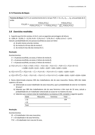 Introdução às probabilidades | 69
3.7.3Teorema de Bayes
Teorema de Bayes: Se 𝐵 é um acontecimento de Ω, tal que 𝑃(𝐵) > 0, e 𝐴1, 𝐴2, … , 𝐴𝐾 uma partição de Ω
então
𝑃(𝐴𝑖|𝐵) =
𝑃(𝐵|𝐴𝑖)𝑃(𝐴𝑖)
𝑃(𝐵|𝐴1)𝑃(𝐴1) + ⋯ + 𝑃(𝐵|𝐴𝐾)𝑃(𝐴𝐾)
=
𝑃(𝐵|𝐴𝑖)𝑃(𝐴𝑖)
∑ 𝑃(𝐵|𝐴𝑖)𝑃(𝐴𝑖)
𝐾
𝑖=1
.
3.8 Exercícios resolvidos
1. Suponha que há três revistas, A, B e C, com as seguintes percentagens de leitura:
A – 9,8%; B – 22,9%; C – 12,1%; A e B – 5,1%; A e C – 3,7%; B e C – 6,0%; A, B e C – 2,4 %.
Calcule a probabilidade de uma pessoa escolhida ao acaso ser leitor:
a) de pelo menos uma das revistas.
b) da revista A e B mas não da revista C.
c) da revista A mas não das revistas B e C.
Resolução:
Acontecimentos:
𝐴 → A pessoa escolhida, ao acaso, é leitora da revista A;
𝐵 → A pessoa escolhida, ao acaso, é leitora da revista B;
𝐶 → A pessoa escolhida, ao acaso, é leitora da revista C.
a) 𝑃(𝐴 ∪ 𝐵 ∪ 𝐶) = 𝑃(𝐴) + 𝑃(𝐵) + 𝑃(𝐶) − 𝑃(𝐴 ∩ 𝐵) − 𝑃(𝐴 ∩ 𝐶) − 𝑃(𝐵 ∩ 𝐶) + 𝑃(𝐴 ∩ 𝐵 ∩ 𝐶)
= 0,098 + 0,229 + 0,121 – 0,051 – 0,037 – 0,06 + 0,024 = 0,324.
b) 𝑃(𝐴 ∩ 𝐵 ∩ 𝐶) = 𝑃((𝐴 ∩ 𝐵) − 𝐶) = 𝑃(𝐴 ∩ 𝐵) − 𝑃(𝐴 ∩ 𝐵 ∩ 𝐶) = 0,051 – 0,024 = 0,027.
c) 𝑃(𝐴 ∩ 𝐵 ∩ 𝐶) = 𝑃(𝐴) − 𝑃(𝐴 ∩ 𝐵) − 𝑃(𝐴 ∩ 𝐶) + 𝑃(𝐴 ∩ 𝐵 ∩ 𝐶) = 0,098 – 0,051 – 0,037 + 0,024 = 0,034.
2. Numa determinada empresa 34% dos trabalhadores são do sexo masculino. Destes, 60% têm idade
superior a 32 anos.
a) Selecionado ao acaso trabalhador do sexo masculino, qual a probabilidade de este ter no máximo
32 anos?
b) Sabendo que 38% dos trabalhadores são do sexo feminino e têm mais de 32 anos, calcule a
probabilidade de um trabalhador selecionado ao acaso ter no máximo 32 anos.
c) Sabendo que o número total de trabalhadores na empresa é 250, complete o seguinte quadro:
Idade Masculino Feminino Total
 32 104
> 32
Total
Resolução:
Acontecimentos:
𝑀 → O trabalhador é do sexo masculino;
𝐹 → O trabalhador é do sexo feminino;
𝑇32 → O trabalhador tem mais de 32 anos.
 