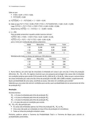 70 | Probabilidades e Estatística
Sabe-se que:
▪ 𝑃(𝑀) = 0,34  𝑃(𝐹) = 0,66;
▪ 𝑃(𝑇32|𝑀) = 0,60.
a) 𝑃(𝑇32|𝑀) = 1 − 𝑃(𝑇32|𝑀) = 1 − 0,60 = 0,40.
b) Sabe-se que 𝑃(𝐹 ∩ 𝑇32) = 0,38 e 𝑃(𝑀 ∩ 𝑇32) = 𝑃(𝑇32|𝑀)𝑃(𝑀) = 0,60  0,34 = 0,204.
Logo, 𝑃(𝑇32) = 𝑃(𝐹 ∩ 𝑇32) + 𝑃(𝑀 ∩ 𝑇32) = 0,38 + 0,204 = 0,584.
Desta forma, 𝑃(𝑇32) = 1 − 𝑃(𝑇32) = 1 − 0,584 = 0,416,
c) 𝑛 = 250.
Para se poder preencher o quadro ainda é preciso calcular:
𝑃(𝑇32 ∩ 𝑀) = 𝑃(𝑀) − 𝑃(𝑀 ∩ 𝑇32) = 0,34 – 0,204 = 0,136;
𝑃(𝑇32 ∩ 𝐹) = 𝑃(𝐹) − 𝑃(𝐹 ∩ 𝑇32) = 0,66 – 0,38 = 0,28;
pois o resto já é conhecido das alíneas anteriores:
Idade Masculino Feminino Total
 32 0,136 0,28 0,416
> 32 0,204 0,38 0,584
Total 0,34 0,66 1
Multiplicando todas as células da tabela por 250 obtemos:
Idade Masculino Feminino Total
 32 34 70 104
> 32 51 95 146
Total 85 165 250
3. Numa fábrica, um certo tipo de chocolates é embalado em caixas e por uma das 3 linhas de produção
diferentes: 𝑀1, 𝑀2 e 𝑀3. Os registos mostram que uma pequena percentagem das caixas não é embalada
em condições próprias para venda: 0,5% provêm de 𝑀1, 0,8% de 𝑀2 e 1% de 𝑀3. Sabe-se que o volume diário
de caixas embaladas por cada uma das linhas de produção é de 500, 100 e 2000 unidades, respetivamente.
Qual a probabilidade de uma caixa, escolhida ao acaso, não estar em condições para venda?
Sabendo que uma caixa não está em condições para venda, qual a probabilidade de ser proveniente da linha
de produção 𝑀2?
Resolução:
Acontecimentos:
𝑀1 → A caixa é embalada pela linha de produção 𝑀1;
𝑀2 → A caixa é embalada pela linha de produção 𝑀2;
𝑀3 → A caixa é embalada pela linha de produção 𝑀3;
𝐷 → A caixa não está em condições para venda.
𝑀1, 𝑀2 e 𝑀3 são partição pois:
▪ As caixas são embaladas apenas nas linhas de produção 𝑀1, 𝑀2 ou 𝑀3;
▪ Uma caixa não pode ser embalada em duas linhas de produção em simultâneo;
▪ Todas as linhas de produção embalam caixas.
Portanto, pode-se aplicar o Teorema da Probabilidade Total e o Teorema de Bayes para calcular as
probabilidades pretendidas.
 