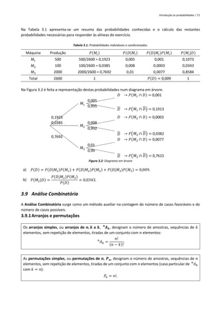 Introdução às probabilidades | 71
Na Tabela 3.1 apresenta-se um resumo das probabilidades conhecidas e o cálculo das restantes
probabilidades necessárias para responder às alíneas do exercício.
Tabela 3.1: Probabilidades individuais e condicionadas.
Máquina Produção 𝑃(𝑀𝑖) 𝑃(𝐷|𝑀𝑖) 𝑃(𝐷|𝑀𝑖)𝑃(𝑀𝑖) 𝑃(𝑀𝑖|𝐷)
𝑀1 500 500/2600 = 0,1923 0,005 0,001 0,1073
𝑀2 100 100/2600 = 0,0385 0,008 0,0003 0,0343
𝑀3 2000 2000/2600 = 0,7692 0,01 0,0077 0,8584
Total 2600 1 𝑃(𝐷) = 0,009 1
Na Figura 3.2 é feita a representação destas probabilidades num diagrama em árvore.
𝐷 → 𝑃(𝑀1 ∩ 𝐷) = 0,001
𝑀1
0,005
0,1923
0,0385
0,995
𝐷 → 𝑃(𝑀1 ∩ 𝐷) = 0,1913
𝐷 → 𝑃(𝑀2 ∩ 𝐷) = 0,0003
𝑀2
0,008
0,7692
0,992
𝐷 → 𝑃(𝑀2 ∩ 𝐷) = 0,0382
𝐷 → 𝑃(𝑀2 ∩ 𝐷) = 0,0077
𝑀3
0,01
0,99
𝐷 → 𝑃(𝑀2 ∩ 𝐷) = 0,7615
Figura 3.2: Diagrama em árvore
a) 𝑃(𝐷) = 𝑃(𝐷|𝑀1)𝑃(𝑀1) + 𝑃(𝐷|𝑀2)𝑃(𝑀2) + 𝑃(𝐷|𝑀3)𝑃(𝑀3) = 0,009.
b) 𝑃(𝑀2|𝐷) =
𝑃(𝐷|𝑀2)𝑃(𝑀2)
𝑃(𝐷)
= 0,0343.
3.9 Análise Combinatória
A Análise Combinatória surge como um método auxiliar na contagem do número de casos favoráveis e do
número de casos possíveis.
3.9.1Arranjos e permutações
Os arranjos simples, ou arranjos de 𝒏, 𝒌 a 𝒌, 𝑨𝒌
𝒏
, designam o número de amostras, sequências de 𝑘
elementos, sem repetição de elementos, tiradas de um conjunto com 𝑛 elementos:
𝐴𝑘
𝑛
=
𝑛!
(𝑛 − 𝑘)!
.
As permutações simples, ou permutações de 𝒏, 𝑷𝒏, designam o número de amostras, sequências de 𝑛
elementos, sem repetição de elementos, tiradas de um conjunto com 𝑛 elementos (caso particular de 𝐴𝑘
𝑛
com 𝑘 = 𝑛):
𝑃𝑛 = 𝑛!.
 