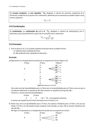 72 | Probabilidades e Estatística
Os arranjos completos, ou com repetição, 𝑨𝒌
′
𝒏
, designam o número de amostras, sequências de 𝑘
elementos, tiradas de um conjunto com 𝑛 elementos, admitindo que os elementos se podem repetir numa
mesma sequência:
𝐴𝑘
′
𝑛
= 𝑛𝑘
.
3.9.2Combinações
As combinações, ou combinações de 𝒏, 𝒌 a 𝒌, 𝑪𝒌
𝒏
, designam o número de subconjuntos com 𝑘
elementos, que é possível formar a partir de um conjunto com 𝑛 elementos:
𝐶𝑘
𝑛
=
𝑛!
𝑘! (𝑛 − 𝑘)!
.
3.9.3Exemplos
1. Com as letras A, B, C e D, quantas sequências de duas letras se podem formar:
a) Podendo haver repetição de letras.
b) Não podendo haver repetição de elementos.
Resolução:
a) Represente-se a situação descrita através de um esquema em árvore (Figura 3.3).
1ª letra 2ª letra “Palavra”
A
A
B
C
D
AA
AB
AC
AD
  
D
A
B
C
D
DA
DB
DC
DD
Figura 3.3: Diagrama em árvore.
Para cada uma das 4 possibilidades para a 1ª letra tem-se 4 possibilidades para a 2ª letra, uma vez que se
consideram diferentes as sequências AB e BA e aceitam-se sequências do tipo AA, BB, ...
Portanto, o número total de possibilidades é:
1ª letra 2ª letra
4  4 = 42 = 𝐴2
′
4
= 16 sequências distintas.
O número de sequências de 2 letras formadas com as 4 letras é 16.
b) Neste caso, tem-se 4 possibilidades para a 1ª letra, mas apenas 3 hipóteses para a 2ª letra, uma vez que
fixada a 1ª letra, ela não poderá ocupar qualquer outra posição, ou seja, não se aceitam sequências do
tipo AA, BB, ...
Na Figura 3.4 representa-se a situação descrita através de um esquema em árvore.
1ª letra 2ª letra “Palavra”
A
B
C
D
AB
AC
AD
 