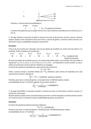 Introdução às probabilidades | 73
  
D
A
B
C
DA
DB
DC
Figura 3.4: Diagrama em árvore.
Portanto, o número total de possibilidades é:
1ª letra 2ª letra
4  3 = 𝐴2
4
= 12 sequências distintas.
O número de sequências que se podem formar com 2 letras distintas escolhidas entre as 4 letras A, B, C e
D é 12.
2. No jogo Totoloto é necessário escolher 6 números de entre os 49 primeiros números naturais. Quantas
apostas simples seriam necessárias fazer para haver a certeza de ganhar o primeiro prémio (acertar os 6
números)? E qual a probabilidade de ganhar esse prémio?
Resolução:
Trata-se de uma escolha sem reposição, uma vez que depois de escolhido um número ele não voltará a ser
escolhido. Então as hipóteses de escolha são:
1º n.º 2º n.º 3ª n.º 4º n.º 5º n.º 6º n.º
49  48  47  46  45  44 = 𝐴6
49
= 10.068.347.520
sequências possíveis.
De notar que depois de escolhido uma vez, um número não poderá voltar a ser escolhido. Por outro lado, as
sequências 1, 2, 3, 4, 5, 6 ou 2, 1, 3, 4, 5, 6 ou 2, 3, 1, 4, 5, 6 ou ... correspondem à mesma escolha, ou seja, a
ordem da escolha dos números não tem influência na contagem.
O número de sequências repetidas para cada conjunto de 6 números é
𝑃6 = 6! = 720.
Então, é preciso corrigir o resultado obtido com 𝐴6
49
dividindo-o pelo número de repetições com cada
conjunto de 6 números, obtendo-se:
𝐴6
49
𝑃6
= 𝐶6
49
= 13.983.816 sequências distintas.
Portanto, para haver a certeza de ganhar, é necessário fazer 13.983.816 apostas simples.
A probabilidade de sair o 1º prémio, jogando só uma chave simples, é:
1
𝐶6
49 =
1
13.983.816
= 0,0000000715.
3. No jogo Euromilhões é necessário escolher 5 números de entre os 50 primeiros números naturais e 2
estrelas em 12 possíveis.
Quantas apostas simples seriam necessárias fazer para haver a certeza de ganhar o primeiro prémio (acertar
os 5 números mais as 2 estrelas)? E qual a probabilidade de ganhar esse prémio?
Resolução:
O número de sequências distintas possíveis é dado por:
𝐶5
50
𝐶2
12
=139.838.160.
Portanto, para haver a certeza de ganhar, é necessário fazer 139.838.160 apostas simples.
A probabilidade de sair o 1º prémio é:
1
𝐶5
50
𝐶2
12 =
1
139.838.160
= 0,00000000715.
 