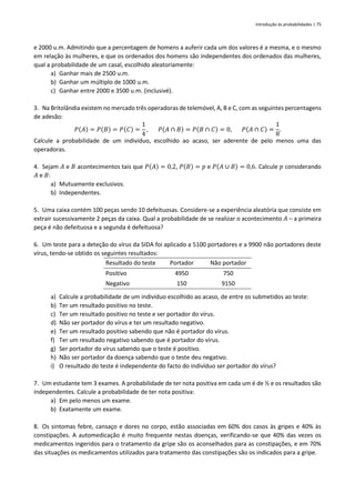 Introdução às probabilidades | 75
e 2000 u.m. Admitindo que a percentagem de homens a auferir cada um dos valores é a mesma, e o mesmo
em relação às mulheres, e que os ordenados dos homens são independentes dos ordenados das mulheres,
qual a probabilidade de um casal, escolhido aleatoriamente:
a) Ganhar mais de 2500 u.m.
b) Ganhar um múltiplo de 1000 u.m.
c) Ganhar entre 2000 e 3500 u.m. (inclusivé).
3. Na Britolândia existem no mercado três operadoras de telemóvel, A, B e C, com as seguintes percentagens
de adesão:
𝑃(𝐴) = 𝑃(𝐵) = 𝑃(𝐶) =
1
4
, 𝑃(𝐴 ∩ 𝐵) = 𝑃(𝐵 ∩ 𝐶) = 0, 𝑃(𝐴 ∩ 𝐶) =
1
8
.
Calcule a probabilidade de um indivíduo, escolhido ao acaso, ser aderente de pelo menos uma das
operadoras.
4. Sejam 𝐴 e 𝐵 acontecimentos tais que 𝑃(𝐴) = 0,2, 𝑃(𝐵) = 𝑝 e 𝑃(𝐴 ∪ 𝐵) = 0,6. Calcule 𝑝 considerando
𝐴 e 𝐵:
a) Mutuamente exclusivos.
b) Independentes.
5. Uma caixa contém 100 peças sendo 10 defeituosas. Considere-se a experiência aleatória que consiste em
extrair sucessivamente 2 peças da caixa. Qual a probabilidade de se realizar o acontecimento 𝐴 – a primeira
peça é não defeituosa e a segunda é defeituosa?
6. Um teste para a deteção do vírus da SIDA foi aplicado a 5100 portadores e a 9900 não portadores deste
vírus, tendo-se obtido os seguintes resultados:
Resultado do teste Portador Não portador
Positivo 4950 750
Negativo 150 9150
a) Calcule a probabilidade de um indivíduo escolhido ao acaso, de entre os submetidos ao teste:
b) Ter um resultado positivo no teste.
c) Ter um resultado positivo no teste e ser portador do vírus.
d) Não ser portador do vírus e ter um resultado negativo.
e) Ter um resultado positivo sabendo que não é portador do vírus.
f) Ter um resultado negativo sabendo que é portador do vírus.
g) Ser portador do vírus sabendo que o teste é positivo.
h) Não ser portador da doença sabendo que o teste deu negativo.
i) O resultado do teste é independente do facto do indivíduo ser portador do vírus?
7. Um estudante tem 3 exames. A probabilidade de ter nota positiva em cada um é de ½ e os resultados são
independentes. Calcule a probabilidade de ter nota positiva:
a) Em pelo menos um exame.
b) Exatamente um exame.
8. Os sintomas febre, cansaço e dores no corpo, estão associadas em 60% dos casos às gripes e 40% às
constipações. A automedicação é muito frequente nestas doenças, verificando-se que 40% das vezes os
medicamentos ingeridos para o tratamento da gripe são os aconselhados para as constipações, e em 70%
das situações os medicamentos utilizados para tratamento das constipações são os indicados para a gripe.
 