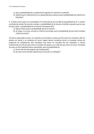 76 | Probabilidades e Estatística
a) Qual a probabilidade de o medicamento ingerido ser realmente o indicado?
b) Sabendo que o medicamento era o apropriado para a doença, qual a probabilidade de o doente ter
tido gripe?
9. O Pedro entrou agora na universidade e foi informado de que há 30% de possibilidade de vir a receber
uma bolsa de estudo. No caso de a receber, a probabilidade de se licenciar é de 0,85, enquanto que no caso
de não a obter, a probabilidade de se licenciar é de apenas 0,45.
a) Diga ao Pedro qual é a probabilidade de ele se licenciar.
b) Se, daqui a uns anos, encontrar o Pedro já licenciado, qual a probabilidade de que tenha recebido
a bolsa de estudo?
10. Numa urbanização recente, um inquérito aos moradores revelou que 5% viviam em moradias, 20% em
prédios em banda e os restantes em torres. Alguns desses moradores foram aí instalados através de
programas de realojamento. Dos moradores que vivem em moradias 2% são realojados, o mesmo
acontecendo com 3% dos que vivem em prédios em banda e com 10% dos que vivem em torres. Escolhido
ao acaso um dos habitantes dessa urbanização, qual a probabilidade de:
a) Ele ter sido alvo do programa de realojamento?
b) Ele viver numa moradia sabendo que se trata de um realojado?
 