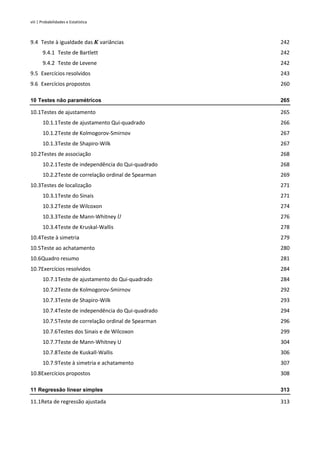 viii | Probabilidades e Estatística
9.4 Teste à igualdade das 𝑲 variâncias 242
9.4.1 Teste de Bartlett 242
9.4.2 Teste de Levene 242
9.5 Exercícios resolvidos 243
9.6 Exercícios propostos 260
10 Testes não paramétricos 265
10.1Testes de ajustamento 265
10.1.1Teste de ajustamento Qui-quadrado 266
10.1.2Teste de Kolmogorov-Smirnov 267
10.1.3Teste de Shapiro-Wilk 267
10.2Testes de associação 268
10.2.1Teste de independência do Qui-quadrado 268
10.2.2Teste de correlação ordinal de Spearman 269
10.3Testes de localização 271
10.3.1Teste do Sinais 271
10.3.2Teste de Wilcoxon 274
10.3.3Teste de Mann-Whitney 𝑈 276
10.3.4Teste de Kruskal-Wallis 278
10.4Teste à simetria 279
10.5Teste ao achatamento 280
10.6Quadro resumo 281
10.7Exercícios resolvidos 284
10.7.1Teste de ajustamento do Qui-quadrado 284
10.7.2Teste de Kolmogorov-Smirnov 292
10.7.3Teste de Shapiro-Wilk 293
10.7.4Teste de independência do Qui-quadrado 294
10.7.5Teste de correlação ordinal de Spearman 296
10.7.6Testes dos Sinais e de Wilcoxon 299
10.7.7Teste de Mann-Whitney U 304
10.7.8Teste de Kuskall-Wallis 306
10.7.9Teste à simetria e achatamento 307
10.8Exercícios propostos 308
11 Regressão linear simples 313
11.1Reta de regressão ajustada 313
 