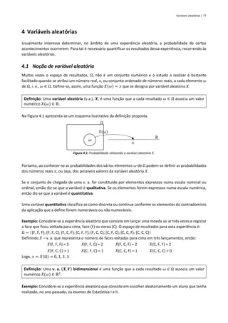 Variáveis aleatórias | 77
4 Variáveis aleatórias
Usualmente interessa determinar, no âmbito de uma experiência aleatória, a probabilidade de certos
acontecimentos ocorrerem. Para tal é necessário quantificar os resultados dessa experiência, recorrendo às
variáveis aleatórias.
4.1 Noção de variável aleatória
Muitas vezes o espaço de resultados, Ω, não é um conjunto numérico e o estudo a realizar é bastante
facilitado quando se atribui um número real, 𝑥, ou conjunto ordenado de números reais, a cada elemento 𝜔
de Ω, i. e., 𝜔 ∈ Ω. Define-se, assim, uma função 𝑋(𝜔) = 𝑥 que se designa por variável aleatória 𝑋.
Definição: Uma variável aleatória (v.a.), 𝑿, é uma função que a cada resultado 𝜔 ∈ Ω associa um valor
numérico 𝑋(𝜔) ∈ ℝ.
Na Figura 4.1 apresenta-se um esquema ilustrativo da definição proposta.
Figura 4.1: Probabilidade utilizando a variável aleatória 𝑋.
Portanto, ao conhecer-se as probabilidades dos vários elementos 𝜔 de Ω podem-se definir as probabilidades
dos números reais 𝑥, ou seja, dos possíveis valores da variável aleatória 𝑋.
Se o conjunto de chegada de uma v. a. for constituído por elementos expressos numa escala nominal ou
ordinal, então diz-se que a variável é qualitativa. Se os elementos forem expressos numa escala numérica,
então diz-se que a variável é quantitativa.
Uma variável quantitativa classifica-se como discreta ou contínua conforme os elementos do contradomínio
da aplicação que a define forem numeráveis ou não numeráveis.
Exemplo: Considere-se a experiência aleatória que consiste em lançar uma moeda ao ar três vezes e registar
a face que ficou voltada para cima, face (F) ou coroa (C). O espaço de resultados para esta experiência é:
Ω = (F, F, F); (F, F, C); (F, C, F); (C, F, F); (F, C, C); (C, F, C); (C, C, F); (C, C, C)
Definindo 𝑋 – v. a. que representa o número de faces voltadas para cima em três lançamentos, então:
𝑋(F, F, F) = 3 𝑋(F, F, C) = 2 𝑋(F, C, F) = 2 𝑋(C, F, F) = 2
𝑋(F, C, C) = 1 𝑋(C, F, C) = 1 𝑋(C, C, F) = 1 𝑋(C, C, C) = 0
Logo, 𝑥 = 𝑋(Ω) = 0, 1, 2, 3.
Definição: Uma v. a. (𝑿, 𝒀) bidimensional é uma função que a cada resultado 𝜔 ∈ Ω associa um valor
numérico 𝑋(𝜔) ∈ ℝ2
.
Exemplo: Considere-se a experiência aleatória que consiste em escolher aleatoriamente um aluno que tenha
realizado, no ano passado, os exames de Estatística I e II.
𝑥
𝜔
ℝ
Ω
𝑋(𝜔)
 