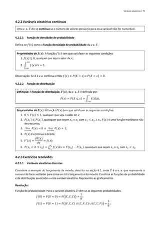 Variáveis aleatórias | 79
4.2.2Variáveis aleatórias contínuas
Uma v. a. 𝑋 diz-se contínua se o número de valores possíveis para essa variável não for numerável.
4.2.2.1 Função de densidade de probabilidade
Defina-se 𝑓(𝑥) como a função densidade de probabilidade da v.a. 𝑋.
Propriedades de 𝒇(𝒙): A função 𝑓(𝑥) tem que satisfazer as seguintes condições:
1. 𝑓(𝑥) ≥ 0, qualquer que seja o valor de 𝑥;
2. ∫ 𝑓(𝑥)𝑑𝑥 = 1.
+∞
−∞
Observação: Se 𝑋 é v.a. contínua então 𝑓(𝑥) ≠ 𝑃(𝑋 = 𝑥) e 𝑃(𝑋 = 𝑥) = 0.
4.2.2.2 Função de distribuição
Definição: A função de distribuição, 𝑭(𝒙), da v. a. 𝑋 é definida por:
𝐹(𝑥) = 𝑃(𝑋 ≤ 𝑥) = ∫ 𝑓(𝑡)𝑑𝑡.
𝑥
−∞
Propriedades de 𝑭(𝒙): A função 𝐹(𝑥) tem que satisfazer as seguintes condições:
1. 0 ≤ 𝐹(𝑥) ≤ 1, qualquer que seja o valor de 𝑥;
2. 𝐹(𝑥1) ≤ 𝐹(𝑥2), quaisquer que sejam 𝑥1 e 𝑥2 com 𝑥1 < 𝑥2, i. e., 𝐹(𝑥) é uma função monótona não
decrescente;
3. lim
𝑥→−∞
𝐹(𝑥) = 0 e lim
𝑥→+∞
𝐹(𝑥) = 1;
4. 𝐹(𝑥) é contínua à direita;
5. 𝐹′(𝑥) =
𝜕𝐹(𝑥)
𝜕𝑥
= 𝑓(𝑥);
6. 𝑃(𝑥1 < 𝑋 ≤ 𝑥2) = ∫ 𝑓(𝑥)𝑑𝑥
𝑥2
𝑥1
= 𝐹(𝑥2) − 𝐹(𝑥1), quaisquer que sejam 𝑥1 e 𝑥2 com 𝑥1 < 𝑥2.
4.2.3Exercícios resolvidos
4.2.3.1 Variáveis aleatórias discretas
Considere o exemplo do lançamento da moeda, descrito na seção 4.1, onde 𝑋 é a v. a. que representa o
número de faces voltadas para cima em três lançamentos da moeda. Construa as funções de probabilidade
e de distribuição associadas a esta variável aleatória. Represente-as graficamente.
Resolução:
Função de probabilidade: Para a variável aleatória 𝑋 têm-se as seguintes probabilidades:
𝑓(0) = 𝑃(𝑋 = 0) = 𝑃((𝐶, 𝐶, 𝐶)) =
1
8
;
𝑓(1) = 𝑃(𝑋 = 1) = 𝑃((𝐹, 𝐶, 𝐶) ∪ (𝐶, 𝐹, 𝐶) ∪ (𝐶, 𝐶, 𝐹)) =
3
8
;
 