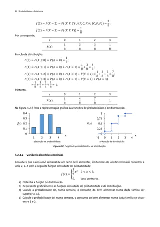 80 | Probabilidades e Estatística
𝑓(2) = 𝑃(𝑋 = 2) = 𝑃((𝐹, 𝐹, 𝐶) ∪ (𝐹, 𝐶, 𝐹) ∪ (𝐶, 𝐹, 𝐹)) =
3
8
;
𝑓(3) = 𝑃(𝑋 = 3) = 𝑃((𝐹, 𝐹, 𝐹)) =
1
8
.
Por conseguinte,
𝑥 0 1 2 3
𝑓(𝑥)
1
8
3
8
3
8
1
8
Função de distribuição:
𝐹(0) = 𝑃(𝑋 ≤ 0) = 𝑃(𝑋 = 0) =
1
8
;
𝐹(1) = 𝑃(𝑋 ≤ 1) = 𝑃(𝑋 = 0) + 𝑃(𝑋 = 1) =
1
8
+
3
8
=
4
8
;
𝐹(2) = 𝑃(𝑋 ≤ 2) = 𝑃(𝑋 = 0) + 𝑃(𝑋 = 1) + 𝑃(𝑋 = 2) =
1
8
+
3
8
+
3
8
=
7
8
;
𝐹(3) = 𝑃(𝑋 ≤ 3) = 𝑃(𝑋 = 0) + 𝑃(𝑋 = 1) + 𝑃(𝑋 = 2) + 𝑃(𝑋 = 3)
=
1
8
+
3
8
+
3
8
+
1
8
= 1.
Portanto,
𝑥 0 1 2 3
𝐹(𝑥)
1
8
4
8
7
8
1
Na Figura 4.2 é feita a representação gráfica das funções de probabilidade e de distribuição.
a) Função de probabilidade. b) Função de distribuição.
Figura 4.2: Função de probabilidade e de distribuição.
4.2.3.2 Variáveis aleatórias contínuas
Considere que o consumo semanal de um certo bem alimentar, em famílias de um determinado concelho, é
uma v. a. 𝑋 com a seguinte função densidade de probabilidade:
𝑓(𝑥) = {
1
9
𝑥2
0 < 𝑥 < 3;
0, caso contrário.
a) Obtenha a função de distribuição.
b) Represente graficamente as funções densidade de probabilidade e de distribuição.
c) Calcule a probabilidade de, numa semana, o consumo do bem alimentar numa dada família ser
superior a 1,5.
d) Calcule a probabilidade de, numa semana, o consumo do bem alimentar numa dada família se situar
entre 1 e 2.
0
0,1
0,2
0,3
0,4
1 2 3 4
f(x)
x
0
0,25
0,5
0,75
1
-1 0 1 2 3 4
F(x)
x
 