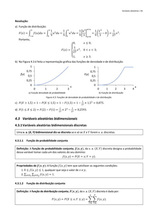 Variáveis aleatórias | 81
Resolução:
a) Função de distribuição:
𝐹(𝑥) = ∫ 𝑓(𝑢)𝑑𝑢
𝑥
−∞
= ∫
1
9
𝑢2
𝑑𝑢
𝑥
0
=
1
9
∫ 𝑢2
𝑑𝑢
𝑥
0
=
1
9
[
𝑢3
3
]
𝑢=0
𝑢=𝑥
=
1
9
(
𝑥3
3
− 0) =
1
27
𝑥3
.
Portanto,
𝐹(𝑥) =
{
0, 𝑥 ≤ 0;
1
27
𝑥3
, 0 < 𝑥 < 3;
1, 𝑥 ≥ 3.
b) Na Figura 4.3 é feita a representação gráfica das funções de densidade e de distribuição.
a) Função densidade de probabilidade b) Função de distribuição
Figura 4.3: Funções de densidade de probabilidade e de distribuição.
c) 𝑃(𝑋 > 1,5) = 1 − 𝑃(𝑋 ≤ 1,5) = 1 − 𝐹(1,5) = 1 −
1
27
× 1,53
= 0,875.
d) 𝑃(1 ≤ 𝑋 ≤ 2) = 𝐹(2) − 𝐹(1) =
1
27
× 23
−
1
27
= 0,2593.
4.3 Variáveis aleatórias bidimensionais
4.3.1Variáveis aleatórias bidimensionais discretas
Uma v. a. (X, Y) bidimensional diz-se discreta se e só se 𝑋 e 𝑌 forem v. a. discretas.
4.3.1.1 Função de probabilidade conjunta
Definição: A função de probabilidade conjunta, 𝒇(𝒙, 𝒚), da v. a. (𝑋, 𝑌) discreta designa a probabilidade
dessa variável tomar cada um dos valores do seu domínio:
𝑓(𝑥, 𝑦) = 𝑃(𝑋 = 𝑥; 𝑌 = 𝑦).
Propriedades de 𝒇(𝒙, 𝒚): A função 𝑓(𝑥, 𝑦) tem que satisfazer as seguintes condições:
1. 0 ≤ 𝑓(𝑥, 𝑦) ≤ 1, qualquer que seja o valor de 𝑥 e 𝑦;
2. ∑ ∑ 𝑓(𝑥, 𝑦)
𝑦∈𝐷𝑦
𝑥∈𝐷𝑥
= 1.
4.3.1.2 Função de distribuição conjunta
Definição: A função de distribuição conjunta, 𝑭(𝒙, 𝒚), da v. a. (𝑋, 𝑌) discreta é dada por:
𝐹(𝑥, 𝑦) = 𝑃(𝑋 ≤ 𝑥; 𝑌 ≤ 𝑦) = ∑ ∑ 𝑓(𝑥, 𝑦)
𝑦
−∞
𝑥
−∞
.
0
0,25
0,5
0,75
1
0 1 2 3
f(x)
x
0
0,25
0,5
0,75
1
0 1 2 3 4
F(x)
x
 