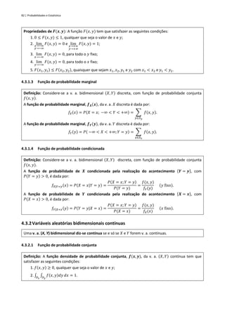 82 | Probabilidades e Estatística
Propriedades de 𝑭(𝒙, 𝒚): A função 𝐹(𝑥, 𝑦) tem que satisfazer as seguintes condições:
1. 0 ≤ 𝐹(𝑥, 𝑦) ≤ 1, qualquer que seja o valor de 𝑥 e 𝑦;
2. lim
𝑥→−∞
𝑦→−∞
𝐹(𝑥, 𝑦) = 0 e lim
𝑥→+∞
𝑦→+∞
𝐹(𝑥, 𝑦) = 1;
3. lim
𝑥→−∞
𝐹(𝑥, 𝑦) = 0, para todo o 𝑦 fixo;
4. lim
𝑦→−∞
𝐹(𝑥, 𝑦) = 0, para todo o 𝑥 fixo;
5. 𝐹(𝑥1, 𝑦1) ≤ 𝐹(𝑥2, 𝑦2), quaisquer que sejam 𝑥1, 𝑥2, 𝑦1 e 𝑦2 com 𝑥1 < 𝑥2 e 𝑦1 < 𝑦2.
4.3.1.3 Função de probabilidade marginal
Definição: Considere-se a v. a. bidimensional (𝑋, 𝑌) discreta, com função de probabilidade conjunta
𝑓(𝑥, 𝑦).
A função de probabilidade marginal, 𝒇𝑿(𝒙), da v. a. 𝑋 discreta é dada por:
𝑓𝑋(𝑥) = 𝑃(𝑋 = 𝑥; −∞ < 𝑌 < +∞) = ∑ 𝑓(𝑥, 𝑦)
𝑦∈𝐷𝑦
.
A função de probabilidade marginal, 𝒇𝒀(𝒚), da v. a. 𝑌 discreta é dada por:
𝑓𝑌(𝑦) = 𝑃( −∞ < 𝑋 < +∞; 𝑌 = 𝑦) = ∑ 𝑓(𝑥, 𝑦)
𝑥∈𝐷𝑥
.
4.3.1.4 Função de probabilidade condicionada
Definição: Considere-se a v. a. bidimensional (𝑋, 𝑌) discreta, com função de probabilidade conjunta
𝑓(𝑥, 𝑦).
A função de probabilidade de 𝑿 condicionada pela realização do acontecimento {𝒀 = 𝒚}, com
𝑃(𝑌 = 𝑦) > 0, é dada por:
𝑓𝑋|𝑌=𝑦(𝑥) = 𝑃(𝑋 = 𝑥|𝑌 = 𝑦) =
𝑃(𝑋 = 𝑥; 𝑌 = 𝑦)
𝑃(𝑌 = 𝑦)
=
𝑓(𝑥, 𝑦)
𝑓𝑌(𝑦)
(𝑦 fixo).
A função de probabilidade de 𝒀 condicionada pela realização do acontecimento {𝑿 = 𝒙}, com
𝑃(𝑋 = 𝑥) > 0, é dada por:
𝑓𝑌|𝑋=𝑥(𝑦) = 𝑃(𝑌 = 𝑦|𝑋 = 𝑥) =
𝑃(𝑋 = 𝑥; 𝑌 = 𝑦)
𝑃(𝑋 = 𝑥)
=
𝑓(𝑥, 𝑦)
𝑓𝑋(𝑥)
(𝑥 fixo).
4.3.2Variáveis aleatórias bidimensionais contínuas
Uma v. a. (X, Y) bidimensional diz-se contínua se e só se 𝑋 e 𝑌 forem v. a. contínuas.
4.3.2.1 Função de probabilidade conjunta
Definição: A função densidade de probabilidade conjunta, 𝒇(𝒙, 𝒚), da v. a. (𝑋, 𝑌) contínua tem que
satisfazer as seguintes condições:
1. 𝑓(𝑥, 𝑦) ≥ 0, qualquer que seja o valor de 𝑥 e 𝑦;
2. ∫ ∫ 𝑓(𝑥, 𝑦)𝑑𝑦
𝐷𝑦
𝑑𝑥
𝐷𝑥
= 1.
 