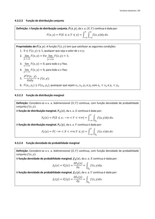 Variáveis aleatórias | 83
4.3.2.2 Função de distribuição conjunta
Definição: A função de distribuição conjunta, 𝑭(𝒙, 𝒚), da v. a. (𝑋, 𝑌) contínua é dada por:
𝐹(𝑥, 𝑦) = 𝑃(𝑋 ≤ 𝑥; 𝑌 ≤ 𝑦) = ∫ ∫ 𝑓(𝑥, 𝑦)𝑑𝑦
𝑦
−∞
𝑑𝑥
𝑥
−∞
.
Propriedades de 𝑭(𝒙, 𝒚): A função 𝐹(𝑥, 𝑦) tem que satisfazer as seguintes condições:
1. 0 ≤ 𝐹(𝑥, 𝑦) ≤ 1, qualquer que seja o valor de 𝑥 e 𝑦;
2. lim
𝑥→−∞
𝑦→−∞
𝐹(𝑥, 𝑦) = 0 e lim
𝑥→+∞
𝑦→+∞
𝐹(𝑥, 𝑦) = 1;
3. lim
𝑥→−∞
𝐹(𝑥, 𝑦) = 0, para todo o 𝑦 fixo;
4. lim
𝑦→−∞
𝐹(𝑥, 𝑦) = 0, para todo o 𝑥 fixo;
5.
𝜕2
𝐹(𝑥, 𝑦)
𝜕𝑥𝜕𝑦
= 𝑓(𝑥, 𝑦);
6. 𝐹(𝑥1, 𝑦1) ≤ 𝐹(𝑥2, 𝑦2), quaisquer que sejam 𝑥1, 𝑥2, 𝑦1 e 𝑦2 com 𝑥1 < 𝑥2 e 𝑦1 < 𝑦2.
4.3.2.3 Função de distribuição marginal
Definição: Considere-se a v. a. bidimensional (𝑋, 𝑌) contínua, com função densidade de probabilidade
conjunta 𝑓(𝑥, 𝑦).
A função de distribuição marginal, 𝑭𝑿(𝒙), da v. a. 𝑋 contínua é dada por:
𝐹𝑋(𝑥) = 𝑃(𝑋 ≤ 𝑥; −∞ < 𝑌 < +∞) = ∫ ∫ 𝑓(𝑢, 𝑦)𝑑𝑦
𝐷𝑦
𝑑𝑢
𝑥
−∞
.
A função de distribuição marginal, 𝑭𝒀(𝒚), da v. a. 𝑌 contínua é dada por:
𝐹𝑌(𝑦) = 𝑃( −∞ < 𝑋 < +∞; 𝑌 ≤ 𝑦) = ∫ ∫ 𝑓(𝑥, 𝑣)𝑑𝑥
𝐷𝑥
𝑑𝑣
𝑦
−∞
.
4.3.2.4 Função densidade de probabilidade marginal
Definição: Considere-se a v. a. bidimensional (𝑋, 𝑌) contínua, com função densidade de probabilidade
conjunta 𝑓(𝑥, 𝑦).
A função densidade de probabilidade marginal, 𝒇𝑿(𝒙), da v. a. 𝑋 contínua é dada por:
𝑓𝑋(𝑥) = 𝐹𝑋
′ (𝑥) =
𝜕𝐹𝑋(𝑥)
𝜕𝑥
= ∫ 𝑓(𝑥, 𝑦)𝑑𝑦
𝐷𝑦
.
A função densidade de probabilidade marginal, 𝒇𝒀(𝒚), da v. a. 𝑌 contínua é dada por:
𝑓𝑌(𝑦) = 𝐹𝑌
′(𝑦) =
𝜕𝐹𝑌(𝑦)
𝜕𝑦
= ∫ 𝑓(𝑥, 𝑦)𝑑𝑥
𝐷𝑥
.
 