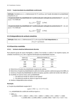 84 | Probabilidades e Estatística
4.3.2.5 Função densidade de probabilidade condicionada
Definição: Considere-se a v. a. bidimensional (𝑋, 𝑌) contínua, com função densidade de probabilidade
conjunta 𝑓(𝑥, 𝑦).
A função densidade de probabilidade de 𝑿 condicionada pela realização do acontecimento {𝒀 = 𝒚}, com
𝑓𝑌(𝑦) > 0, é dada por:
𝑓𝑋|𝑌=𝑦(𝑥) =
𝑓(𝑥, 𝑦)
𝑓𝑌(𝑦)
(𝑦 fixo).
A função densidade de probabilidade de 𝒀 condicionada pela realização do acontecimento {𝑿 = 𝒙}, com
𝑓𝑋(𝑥) > 0, é dada por:
𝑓𝑌|𝑋=𝑥(𝑦) =
𝑓(𝑥, 𝑦)
𝑓𝑋(𝑥)
(𝑥 fixo).
4.3.3Independência de variáveis aleatórias
Definição: Dada uma v. a. bidimensional (𝑋, 𝑌), diz-se que 𝑿 e 𝒀 são independentes se:
𝑓(𝑥, 𝑦) = 𝑓𝑋(𝑥)𝑓𝑌(𝑦).
4.3.4Exercícios resolvidos
4.3.4.1 Variáveis aleatórias bidimensionais discretas
Num pequeno grupo de casais empregados, o salário 𝑋 do marido e o salário 𝑌 da respetiva esposa, em
unidades monetárias (u.m.), têm a seguinte distribuição de probabilidade conjunta:
Salário da
esposa (𝑦)
Salário do marido (𝑥)
1000 1500 2000
500 0,05 0,1 0,15
1000 0,1 0,2 0,1
1500 0,15 0,1 0,05
a) Determine as funções de probabilidade marginais dos salários.
b) Determine a função de probabilidade do salário do marido, quando o salário da esposa é de 1000 u.m.
c) Construa a função de probabilidade do salário da esposa, quando o salário do marido é de 1500 u.m.
d) Escolhido um casal ao acaso, qual a probabilidade:
i. Do salário do marido ser inferior ao da esposa?
ii. Do salário do marido ser inferior ou igual ao da esposa?
e) Analise a independência das variáveis.
Resolução:
a) Função de probabilidade marginal de 𝑋:
𝑓𝑋(𝑥) = 𝑃(𝑋 = 𝑥; −∞ < 𝑌 < +∞),
i. e., probabilidade de o salário do marido ser igual a 𝑥.
▪ 1000 u.m.:
𝑓𝑋(1000) = 𝑃(𝑋 = 1000;𝑌 = 500) + 𝑃(𝑋 = 1000;𝑌 = 1000) + 𝑃(𝑋 = 1000; 𝑌 = 1500)
= 𝑓(1000, 500) + 𝑓(1000, 1000) + 𝑓(1000, 1500) = 0,05 + 0,1 + 0,15 = 0,3.
 