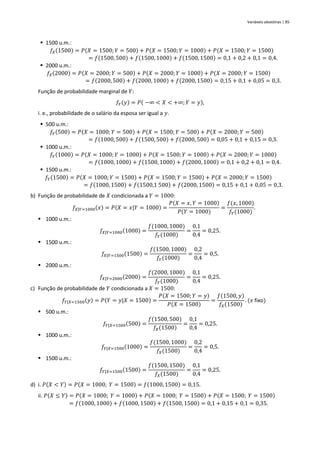 Variáveis aleatórias | 85
▪ 1500 u.m.:
𝑓𝑋(1500) = 𝑃(𝑋 = 1500;𝑌 = 500) + 𝑃(𝑋 = 1500;𝑌 = 1000) + 𝑃(𝑋 = 1500; 𝑌 = 1500)
= 𝑓(1500, 500) + 𝑓(1500, 1000) + 𝑓(1500, 1500) = 0,1 + 0,2 + 0,1 = 0,4.
▪ 2000 u.m.:
𝑓𝑋(2000) = 𝑃(𝑋 = 2000;𝑌 = 500) + 𝑃(𝑋 = 2000;𝑌 = 1000) + 𝑃(𝑋 = 2000; 𝑌 = 1500)
= 𝑓(2000, 500) + 𝑓(2000, 1000) + 𝑓(2000, 1500) = 0,15 + 0,1 + 0,05 = 0,3.
Função de probabilidade marginal de 𝑌:
𝑓𝑌(𝑦) = 𝑃( −∞ < 𝑋 < +∞; 𝑌 = 𝑦),
i. e., probabilidade de o salário da esposa ser igual a 𝑦.
▪ 500 u.m.:
𝑓𝑌(500) = 𝑃(𝑋 = 1000;𝑌 = 500) + 𝑃(𝑋 = 1500; 𝑌 = 500) + 𝑃(𝑋 = 2000; 𝑌 = 500)
= 𝑓(1000, 500) + 𝑓(1500, 500) + 𝑓(2000, 500) = 0,05 + 0,1 + 0,15 = 0,3.
▪ 1000 u.m.:
𝑓𝑌(1000) = 𝑃(𝑋 = 1000; 𝑌 = 1000) + 𝑃(𝑋 = 1500;𝑌 = 1000) + 𝑃(𝑋 = 2000;𝑌 = 1000)
= 𝑓(1000, 1000) + 𝑓(1500, 1000) + 𝑓(2000, 1000) = 0,1 + 0,2 + 0,1 = 0,4.
▪ 1500 u.m.:
𝑓𝑌(1500) = 𝑃(𝑋 = 1000; 𝑌 = 1500) + 𝑃(𝑋 = 1500;𝑌 = 1500) + 𝑃(𝑋 = 2000;𝑌 = 1500)
= 𝑓(1000, 1500) + 𝑓(1500,1 500) + 𝑓(2000, 1500) = 0,15 + 0,1 + 0,05 = 0,3.
b) Função de probabilidade de 𝑋 condicionada a 𝑌 = 1000:
𝑓𝑋|𝑌=1000(𝑥) = 𝑃(𝑋 = 𝑥|𝑌 = 1000) =
𝑃(𝑋 = 𝑥, 𝑌 = 1000)
𝑃(𝑌 = 1000)
=
𝑓(𝑥, 1000)
𝑓𝑌(1000)
.
▪ 1000 u.m.:
𝑓𝑋|𝑌=1000(1000) =
𝑓(1000, 1000)
𝑓𝑌(1000)
=
0,1
0,4
= 0,25.
▪ 1500 u.m.:
𝑓𝑋|𝑌=1500(1500) =
𝑓(1500, 1000)
𝑓𝑌(1000)
=
0,2
0,4
= 0,5.
▪ 2000 u.m.:
𝑓𝑋|𝑌=2000(2000) =
𝑓(2000, 1000)
𝑓𝑌(1000)
=
0,1
0,4
= 0,25.
c) Função de probabilidade de 𝑌 condicionada a 𝑋 = 1500:
𝑓𝑌|𝑋=1500(𝑦) = 𝑃(𝑌 = 𝑦|𝑋 = 1500) =
𝑃(𝑋 = 1500; 𝑌 = 𝑦)
𝑃(𝑋 = 1500)
=
𝑓(1500, 𝑦)
𝑓𝑋(1500)
. (𝑥 fixo)
▪ 500 u.m.:
𝑓𝑌|𝑋=1500(500) =
𝑓(1500, 500)
𝑓𝑋(1500)
=
0,1
0,4
= 0,25.
▪ 1000 u.m.:
𝑓𝑌|𝑋=1500(1000) =
𝑓(1500, 1000)
𝑓𝑋(1500)
=
0,2
0,4
= 0,5.
▪ 1500 u.m.:
𝑓𝑌|𝑋=1500(1500) =
𝑓(1500, 1500)
𝑓𝑋(1500)
=
0,1
0,4
= 0,25.
d) i. 𝑃(𝑋 < 𝑌) = 𝑃(𝑋 = 1000; 𝑌 = 1500) = 𝑓(1000, 1500) = 0,15.
ii. 𝑃(𝑋 ≤ 𝑌) = 𝑃(𝑋 = 1000; 𝑌 = 1000) + 𝑃(𝑋 = 1000; 𝑌 = 1500) + 𝑃(𝑋 = 1500; 𝑌 = 1500)
= 𝑓(1000, 1000) + 𝑓(1000, 1500) + 𝑓(1500, 1500) = 0,1 + 0,15 + 0,1 = 0,35.
 