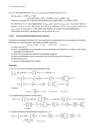 86 | Probabilidades e Estatística
e) 𝑋 e 𝑌 são independentes se: 𝑓(𝑥, 𝑦) = 𝑓𝑋(𝑥)𝑓𝑌(𝑦), qualquer que seja o 𝑥 e 𝑦.
Por ex., para 𝑥 = 1000 e 𝑦 = 500:
𝑓𝑋𝑌(1000; 500) = 0,05; 𝑓𝑋(1000) = 0,3; 𝑓𝑌(500) = 0,3.
Portanto, as variáveis 𝑋 e 𝑌 não são independentes, pois 𝑓(1000; 500) ≠ 𝑓𝑋(1000)𝑓𝑌(500)
Em alternativa, 𝑋 e 𝑌 são independentes se 𝑓𝑌|𝑋=𝑥(𝑦) = 𝑓𝑌(𝑦) ou 𝑓𝑋|𝑌=𝑦(𝑥) = 𝑓𝑋(𝑥) para todos os
valores 𝑥 ∈ 𝐷𝑥 e 𝑦 ∈ 𝐷𝑦. Nas alíneas a) e b) já se obtiveram 𝑓𝑌(𝑦) e 𝑓𝑌|𝑋=1500(𝑦), sendo que
𝑓𝑌|𝑋=1500(𝑦) ≠ 𝑓𝑌(𝑦) para 𝑦 = 500, 1000, 1500. Portanto, as variáveis não são independentes.
Observação: basta falhar a igualdade para um dos valores de 𝑦 ou 𝑦.
4.3.4.2 Variáveis aleatórias bidimensionais contínuas
Considere duas variáveis aleatórias 𝑋 e 𝑌, que representam a proporção de alunos aprovados nas disciplinas
Estatística I e II, repectivamente, cuja função densidade conjunta é:
𝑓(𝑥, 𝑦) = 𝑘𝑥(2 − 𝑥 + 𝑦), 0 ≤ 𝑥 ≤ 1, 0 ≤ 𝑦 ≤ 1.
a) Qual o valor de 𝑘?
b) Qual a probabilidade de a proporção de alunos aprovados em Estatística I ser inferior à dos alunos
aprovados em Estatística II?
c) Determine as funções densidade de probabilidade marginais.
d) Qual a probabilidade de serem aprovados mais de 50% dos alunos em Estatística I?
e) Determine 𝑓𝑋|𝑌(𝑥).
f) Analise a independência das variáveis.
Resolução:
a) Se 𝑓(𝑥, 𝑦) é função densidade de probabilidade então
∫ ∫ 𝑓(𝑥, 𝑦)𝑑𝑦
𝐷𝑦
𝑑𝑥
𝐷𝑥
= 1 ⇔ ∫ ∫ 𝑘𝑥(2 − 𝑥 + 𝑦)𝑑𝑦
1
0
𝑑𝑥
1
0
= 1
⇔ 𝑘 ∫ (2𝑥 − 𝑥2
+ 𝑥 ∫ 𝑦𝑑𝑦
1
0
) 𝑑𝑥
1
0
= 1 ⇔ 𝑘 ∫ (2𝑥 − 𝑥2
+ 𝑥 [
𝑦2
2
]
𝑦=0
𝑦=1
) 𝑑𝑥
1
0
= 1
⇔ 𝑘 ∫ (2𝑥 − 𝑥2
+
𝑥
2
) 𝑑𝑥
1
0
= 1 ⇔ 𝑘 [𝑥2
−
𝑥3
3
+
𝑥2
4
]
𝑥=0
𝑥=1
= 1 ⇔ 𝑘 =
12
11
.
Portanto,
𝑓(𝑥, 𝑦) =
12𝑥
11
(2 − 𝑥 + 𝑦), 0 ≤ 𝑥 ≤ 1, 0 ≤ 𝑦 ≤ 1.
b) A probabilidade pretendida corresponde a
𝑃(𝑋 < 𝑌) = ∫ ∫ 𝑓(𝑥, 𝑦)𝑑𝑥
𝑦
0
𝑑𝑦
1
0
= ∫ ∫
12𝑥
11
(2 − 𝑥 + 𝑦)𝑑𝑥
𝑦
0
𝑑𝑦
1
0
=
12
11
∫ ∫ (2𝑥 − 𝑥2
+ 𝑥𝑦)𝑑𝑥
𝑦
0
𝑑𝑦
1
0
=
12
11
∫ ([𝑥2
−
𝑥3
3
+
𝑥2
2
𝑦]
𝑥=0
𝑥=𝑦
) 𝑑𝑦
1
0
=
12
11
∫ (𝑦2
−
𝑦3
3
+
𝑦3
2
) 𝑑𝑦
1
0
=
12
11
[
𝑦3
3
+
𝑦4
24
]
𝑦=0
𝑦=1
= 0,4091.
c) Função densidade de probabilidade marginal da v. a. 𝑋:
𝑓𝑋(𝑥) = ∫ 𝑓(𝑥, 𝑦)𝑑𝑦
𝐷𝑦
= ∫
12𝑥
11
(2 − 𝑥 + 𝑦)𝑑𝑦
1
0
=
12
11
(2𝑥 − 𝑥2
+ 𝑥 [
𝑦2
2
]
𝑦=0
𝑦=1
) =
12
11
(
5
2
𝑥 − 𝑥2
)
=
6𝑥(5 − 2𝑥)
11
, 0 ≤ 𝑥 ≤ 1.
 