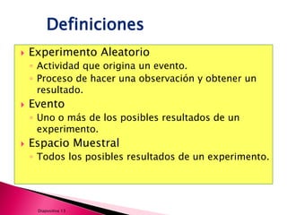 Definiciones
   Experimento Aleatorio
    ◦ Actividad que origina un evento.
    ◦ Proceso de hacer una observación y obtener un
      resultado.
   Evento
    ◦ Uno o más de los posibles resultados de un
      experimento.
   Espacio Muestral
    ◦ Todos los posibles resultados de un experimento.




     Diapositiva 13
 