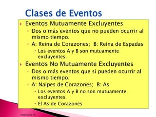 Clases de Eventos
   Eventos Mutuamente Excluyentes
     ◦ Dos o más eventos que no pueden ocurrir al
       mismo tiempo.
     ◦ A: Reina de Corazones; B: Reina de Espadas
             Los eventos A y B son mutuamente
              excluyentes.
   Eventos No Mutuamente Excluyentes
     ◦ Dos o más eventos que si pueden ocurrir al
       mismo tiempo.
     ◦ A: Naipes de Corazones; B: As
             Los eventos A y B no son mutuamente
              excluyentes.
             El As de Corazones

Diapositiva 16
 