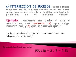 Ejemplo: lanzamos un dado al aire y
   analizamos dos sucesos: a) que salga
   número par, y b) que sea mayor que 3.

   La intersección de estos dos sucesos tiene dos
   elementos: el 4 y el 6.



Su probabilidad será por tanto:

                                  P(A L B) = 2 / 6 = 0,33
 