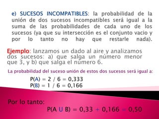 Ejemplo: lanzamos un dado al aire y analizamos
dos sucesos: a) que salga un número menor
que 3, y b) que salga el número 6.
La probabilidad del suceso unión de estos dos sucesos será igual a:
          P(A) = 2 / 6 = 0,333
          P(B) = 1 / 6 = 0,166


Por lo tanto:
                  P(A U B) = 0,33 + 0,166 = 0,50
 