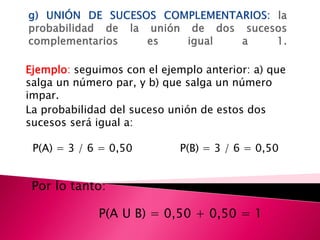 Ejemplo: seguimos con el ejemplo anterior: a) que
salga un número par, y b) que salga un número
impar.
La probabilidad del suceso unión de estos dos
sucesos será igual a:

 P(A) = 3 / 6 = 0,50         P(B) = 3 / 6 = 0,50


 Por lo tanto:

             P(A U B) = 0,50 + 0,50 = 1
 