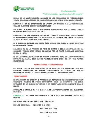 Contigo es posible
“La Universidad un espacio de desarrollo integral”
10
REGLA DE LA MULTIPLICACIÓN: ALGUNOS DE LOS PROBLEMAS DE PROBABILIDADES
TIENEN SOLUCIÓN A TRAVÉS DE LA APLICACIÓN DE LA REGLA DE LA MULTIPLICACIÓN:
EJEMPLO 1: EN EL EXPERIMENTO DE LANZAR UNA MONEDA Y A LA VEZ UN DADO.
CÚAL ES EL NÚMRO DE PUNTOS MUESTRALES?
SOLUCIÓN: LA MONEDA TIEN 2 Y EL DADO 6 POSIBILIDADES, POR LO TANTO LOSEL #
DE PUNTOS MUESTRALES ES : 2 x 6 = 12
EJEMPLO 2.- EN UNA BARAJA DE 52 CARTAS . CUANTOS PUNTOS MUESTRALES TENDRÁ
EL EXPERIMENTO COMPUESTO: A) SI DESPUES DE EXTRAER UNA CARTA, SE VUELVE
AL MAZO Y LUEGO SE EXTRAE OTRA CARTA?.
B) SI LUEGO DE EXTRAER UNA CARTA ÉSTA SE DEJA POR FUERA Y LUEGO SE EXTRAE
OTRA SEGUNDA CARTA?
SOLUCIÓN: A) EN LA PRIMERA SE TIENE 52 CARTAS Y COMO SE DEVOLVIÓ EN LA
SEGUNDA TENDRA OTRA VEZ LAS 52 CARTAS, POR LO TANTO EL ESPACIO MUESTRAL
ES 52 x 52 = 2704.
B) EN LA PRIMERA EXTRACCIÓN SE TENDRÁ 52 PUNTOS, PERO EN LA SEGUNDA NO SE
DEVOLVIÓ LA CARTA, SOLO HAY 51 PUNTOS, EN ESTE CASO 52 x 51 =2652 PUNTOS
MUESTRALES.
PERMUTACIONES Y COMBINACIONES
LA REGLA DE LA MULTIPLICACIÓN ES LA BASE DE DOS FÓRMULAS, QUE NOS
PERMITEN SIMPLIFICAR EN FORMA CONSIDERABLE EL CONTEO DE PUNTOS
MUESTRALES, SIENDO ELLAS LAS PERMUTACIONES Y LAS COMBINACIONES.
PERMUTACIONES
ES UNA FORMA DE ORDENAR O ARREGLAR LA TOTALIDAD DE LOS ELEMENTOS DE UN
CONJUNTO. TAMBIÉN SE PUEDE CONSIDERAR COMO UN CONJUNTO DE COSAS
EXTRAÍDAS EN UN ORDEN ESPECÍFICO Y SIN REEMPLAZO DE UN CONJUNTO IGUAL O
MAYOR.
FÓRMULAS O SIMBOLO: Pn = n! Ó nPn = n!, SE LEE “PERMUTACIONES DE n ELEMENTOS
DE n EN n.
EJEMPLO 1.- SE TIENEN LOS NÚMEROS 1,2,3,4 Y SE QUIERE FORMAR CIFRAS DE 4
DIGITOS.
SOLUCIÓN: 4P4 = 4! = 4 x 3 x2 X1 = 24, P4 = 4! = 24
ESPACIO MUESTRAL: 1234 2134 3142 4132
1243 2143 3124 4123
1324 2314 3214 4213
 