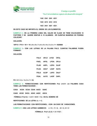 Contigo es posible
“La Universidad un espacio de desarrollo integral”
11
1342 2341 3241 4231
1432 2413 3412 4312
1423 2431 3421 4321.
EN ESTE CASO NO IMPORTA EL ORDEN DE LOS ELEMENTOS.
EJEMPLO 2.- EN LA PRIMERA LINEA DEL SALON DE CLASE SE TIENE COLOCADOS 10
PUPITRES Y SE QUIERE SENTAR A 10 ALUMNOS . DÉ CUÁNTAS MANERAS SE PODRÁN
COLOCAR?
SOLUCIÓN:
10P10 = P10 = 10! = 10 x 9 x 8 x 7 x 6 x 5 x 4 x 3 x 2 x 1 = 3628800 .
EJEMPLO 3.- CON LAS LETRAS DE LA PALABA PALO. CUÁNTAS PALABRAS PUDEN
FORMAR?
SOLUCIÓN:
PALO APLO LPAO OPAL
PAOL APOL LPOA OPLA
PLAO AOPL LOPA OLAP
PLOA AOLP LOAP OLPA
POLA ALOP LAPO OALP
POAL ALPO LAOP OAPL
P4 = 4! = 4 x 3 x 2 x 1 = 24.
EJEMPLO 4.- PERMUTACIONES CON REPETICIONES Pn(r )=n!/r!: LA PALABRA CASA
TIENE LAS PERMUTACIONES :
CASA ACSA SCAA CSAA AACS SAAC
CAAS ACAS SACA ASAC AASC ASCA
FÓRMULA Pn(r=2) = n!/r! = 4!/2! = 12, r ES EL NÚMERO DE
REPETICIONES DE LA LETRA A, r = 2.
LAS PERMUTACIONES CON REPETICIONES, r SON UN CASO DE VARIACIONES.
EJEMPLO 5.-SEA LAS LETRAS AABBBCCD: n = 8, r1 = 2, r2 = 3, r3 = 2
FÓRMULA: Pn(r1,r2,r3) = n!/ r1!r2! :
 