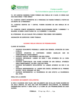 Contigo es posible
“La Universidad un espacio de desarrollo integral”
13
72.- DÉ CUÁNTAS MANERAS PUEDE FORMAR UNA FAMILIA DE 5 HIJOS, SI DESEA QUE
DOS SEAN NIÑAS Y TRES NIÑOS?
76.- CUÁNTOS COMITÉ DIFERENTES DE 4 PERSONAS SE PUEDEN FORMAR A PARTIR DE
UN GRUPO DE 12 PERSONAS?
78.- CUÁNTOS GRUPOS DE 7 CARTAS, PUEDEN SACARSE DE UNA BARAJA DE 40
CARTAS?
79.- CUÁNTOS COMITÉ DIFERENTES PUEDEN SELECCIONARSE ENTRE 7 HOMBRES Y 4
MUJERES SI DEBEN CONSTITUIRSE DE : A) 3 HOMBRES Y 2 MUJERES
B) 5 PERSONAS DE LAS CUALES POR LO MENOS TRES DEBEN SER HOMBRES.
ASIGNACIÓN DE EJERCICIOS COMO TRABAJO.
ALGUNAS REGLAS BÁSICAS DE PROBABILIDADES.
CLASES DE SUCESOS:
 SUCESOS IGUALMENTE PROBABLE: LANZAR UNA MONEDA, APARICIÓN DE CARA
O SELLO.
 SUCESOS OPUESTOS O CONTRARIO: SIENDO AQUELLOS QUE SE
COMPLEMENTAN BAÁSICAMENTE.
 SUCESOS CIERTOS: UNA MONEDA CON DOS CARAS.
 SUCESOS IMPOSIBLES: LANZAR UN DADO Y QUE APAREZCA EN LA CARA
SUPERIOR 8.
 SUCESOS COMPATIBLES: QUE PUEDE SUCEDER EN UNA BARAJA, APAREZCA
SIMULTAMENTAMENTE UN SEIS Y QUE SEA OROS.
 SUCESOS MUTUAMENTE EXCLUYENTES: AL LANZAR APARECE UN DOS O UN
SEIS.
 SUCESOS INDEPENDIENTES: AL LANZAR DOS DADOS, OBTENER EN EL PRIMERO
UN DOS Y EN EL SEGUNDO UN, SEIS.
 SUCESOS DEPENDIENTES: LA OCURRENCIA DE UNO AFECTA LA OCURRENCIA
DEL OTRO.
REGLA DE LA ADICIÓN:
A) SUCESOS MUTUAMENTE EXCLUYENTES:
SI DOS O SUCESOS SON TALES, QUE SOLAMENTE UNO DE ELLOS PUEDE OCURRIR EN
UN SOLO ENSAYO, SE DICE QUE SON MUTUAMENTE EXCLUYENTES. SE DENOMINA
PROBABILIDAD ADITIVA Y SERÁ IGUAL A LA SUMA DE LAS PROBABILIDADES DE CADA
SUCESO.
FÓRMULA: P = p1 + p2 + P3 + . . . + pn
 