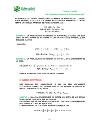 Contigo es posible
“La Universidad un espacio de desarrollo integral”
14
MUTUAMENTE EXCLUYENTE SIGNIFICA QUE SOLAMENTE UN SOLO SUCESO O EVENTO
PUEDE OCURRIR, O SEA QUE LOS DEMÁS NO SE PUEDEN PRESENTAR AL MISMO
TIEMPO, LA FÓRMULA ANTERIOR SE PUEDE EXPRESAR, ASÍ:
P(A o B) = P(A) + P(B),
P(A o B O C) = P(A) + P(B) + P(C),
P(A U B) = P(A) + P(B),
EJEMPLO 1.- LA PROBABILIDAD DE OBTENER UN As O UN Rey, SACANDO UNA SOLA
CARTA EN UNA BARAJA DE 40 CARTAS. SI UNO DE LOS CASOS APARECE, QUEDA
EXCLUIDO EL OTRO.
SOLUCIÓN:
𝑷(𝑨) =
𝟒
𝟒𝟎
=
𝟏
𝟏𝟎
𝑨𝒔 , 𝑷(𝑩) =
𝟒
𝟒𝟎
=
𝟏
𝟏𝟎
𝑹𝒆𝒚 .
P(A o B) = P(A) + P (B) =
𝟏
𝟏𝟎
+
𝟏
𝟏𝟎
=
𝟐
𝟏𝟎
= 𝟏/𝟓.
EJEMPLO 2.- LA PROBABILIDAD DE OBTENER UN 2 O UN 5, EN EL LANZAMIENTO DE
UN DADO.
SOLUCIÓN: 𝑷(𝑨) =
𝟏
𝟔
( 𝒂𝒑𝒂𝒓𝒊𝒄𝒊ó𝒏 𝒅𝒆𝒍 𝟐), 𝑷(𝑩) =
𝟏
𝟔
( 𝒂𝒑𝒂𝒓𝒊𝒄𝒊ó𝒏 𝒅𝒆𝒍 𝟓)
P(A o B) = P(A) + P (B) =
𝟏
𝟔
+
𝟏
𝟔
=
𝟐
𝟔
= 𝟏/𝟑.
EN ESTE SUCESO SE DEBE UTILIZAR UN SOLO SISTEMA.
B) SUCESOS COMPATIBLES:
DOS SUCESOS SON COMPATIBLES, O QUE NO SEAN MUTUAMENTE
EXCLUYENTES, CUANDO LA PROBABILIDAD DE QUE OCURRA UN SUCESO NO
IMPIDE LA OCURRENCIA DEL OTRO.
FÓRMULA: P(A o B) = P(A) + P (B) – P(A y B).
EJEMPLO 1.- HALLE LA PROBABILIDAD AL EXTRAE UNA CARTA DE UNA BARAJA
DE 40 CARTAS Y QUE ESTA SEA As O COPAS.
LA PROBABILIDAD DE QUE APAREZCA UN As ES P(A) = 4/40; LA PROBABILIDAD
QUE APAREZCA COPAS ES P(B) = 10/40;
LA PROBABILIDAD DE QUE SEA EL As O COPAS P(AyB) = 1/40.
P(A o B) =
𝟒
𝟒𝟎
+
𝟏𝟎
𝟒𝟎
−
𝟏
𝟒𝟎
=
𝟏𝟑
𝟒𝟎
= 𝟎, 𝟑𝟐𝟓 = 𝟑𝟐, 𝟓%.
 