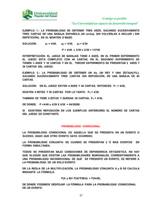Contigo es posible
“La Universidad un espacio de desarrollo integral”
17
EJEMPLO 1.- LA PROBABILIDAD DE OBTENER TRES ASES, SACANDO SUCESIVAMENTE
TRES CARTAS DE UNA BARAJA ESPAÑOLA (40 cartas), SIN VOLVERLAS A INCLUIR ( SIN
REPETICIÓN), EN EL MONTÓN O MAZO.
SOLUCIÓN: p1 = 4/40, p2 = 3/39, p3 = 2/38
P = 4/40 x 3/39 x 2/38 = 1/2740
INTERPRETACIÓN: EL JUEGO DE BARAJAS TIENE 4 ASES, EN EL PRIMER EXPERIMENTO
EL JUEGO ESTA COMPLETO CON 40 CARTAS, EN EL SEGUNDO EXPERIMENTO SE
TIENEN 3 ASES Y 39 CARTAS Y EN EL TERCER EXPERIMENTO SE PRESENTAN 2 ASES Y
38 CARTAS DEL JUEGO.
EJEMPLO 2.- LA PROBABILIDAD DE OBTENER UN As, UN REY Y UNA ZOTA(ALFIL),
SACANDO SUCESIVAMENTE TRES CARTAS SIN REPOSICIÓN, DE UNA BARAJA DE 40
CARTAS.
SOLUCIÓN: EN EL JUEGO EXITEN 4 ASES Y 40 CARTAS, ENTONCES: P1 = 4/40,
EXISTEN 4 REYES Y 39 CARTAS POR LO TANTO: P2 = 4/39,
TAMBIEN SE TIENE 4 ZOTAS Y QUEDAN 38 CARTAS, P3 = 4/38,
DE DONDE. P =4/40 x 4/39 X 4/38 = 64/59280.
SI EXISTIERA REPOSICIÓN EN LOS EJEMPLOS ANTERIORES EL NÚMERO DE CARTAS
DEL JUEGO ES CONSTANTE.
PROBABILIDAD CONDICIONAL
LA PROBABILIDAD CONDICIONAL ES AQUELLA QUE SE PRESENTA EN UN EVENTO O
SUCESO, DADO QUE OTRO EVENTO HAYA OCURRIDO.
LA PROBABILIDAD CONJUNTA: ES CUANDO SE PRESENTAN 2 Ó MAS EVENTOS EN
FORMA SIMULTANEA.
TODOS SE PRESENTAN BAJO CONDICIONES DE DEPENDENCIA ESTADISTICA. NO HAY
QUE OLVIDAR QUE EXISTEN LAS PROBABILIDADES MARGINALES, CORRESPONDIENTE A
UNA PROBABILIDAD INCONDICIONAL DE QUE SE PRESENTE UN EVENTO, SE REFIERE A
LA PROBABILIDAD DE UN SOLO EVENTO
EN LA REGLA DE LA MULTIPLICACIÓN, LA PROBABILIDAD CONJUNTA A y B SE CALCULA
MEDIANTE LA FÓRMULA:
P(A y B)= P(A)*P(B/A) = P(AnB),
DE DONDE PODEMOS DESPEJAR LA FÓRMULA PARA LA PROBABILIDAD CONDICIONAL
DE UN EVENTO:
 