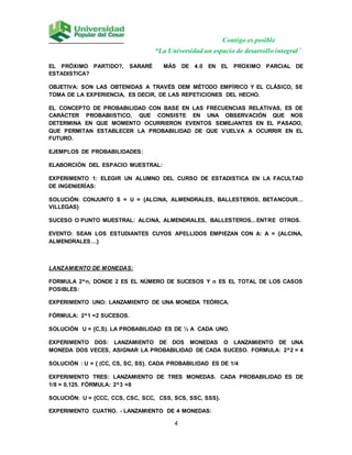 Contigo es posible
“La Universidad un espacio de desarrollo integral”
4
EL PRÓXIMO PARTIDO?, SARARÉ MÁS DE 4.0 EN EL PROXIMO PARCIAL DE
ESTADISTICA?
OBJETIVA: SON LAS OBTENIDAS A TRAVÉS DEM MÉTODO EMPÍRICO Y EL CLÁSICO, SE
TOMA DE LA EXPERIENCIA, ES DECIR, DE LAS REPETICIONES DEL HECHO.
EL CONCEPTO DE PROBABILIDAD CON BASE EN LAS FRECUENCIAS RELATIVAS, ES DE
CARÁCTER PROBABIISTICO, QUE CONSISTE EN UNA OBSERVACIÓN QUE NOS
DETERMINA EN QUE MOMENTO OCURRIERON EVENTOS SEMEJANTES EN EL PASADO,
QUE PERMITAN ESTABLECER LA PROBABILIDAD DE QUE VUELVA A OCURRIR EN EL
FUTURO.
EJEMPLOS DE PROBABILIDADES:
ELABORCIÓN DEL ESPACIO MUESTRAL:
EXPERIMENTO 1: ELEGIR UN ALUMNO DEL CURSO DE ESTADISTICA EN LA FACULTAD
DE INGENIERÍAS:
SOLUCIÓN: CONJUNTO S = U = {ALCINA, ALMENDRALES, BALLESTEROS, BETANCOUR…
VILLEGAS}
SUCESO O PUNTO MUESTRAL: ALCINA, ALMENDRALES, BALLESTEROS,..ENTRE OTROS.
EVENTO: SEAN LOS ESTUDIANTES CUYOS APELLIDOS EMPIEZAN CON A: A = {ALCINA,
ALMENDRALES…}
LANZAMIENTO DE MONEDAS:
FORMULA 2^n, DONDE 2 ES EL NÚMERO DE SUCESOS Y n ES EL TOTAL DE LOS CASOS
POSIBLES:
EXPERIMENTO UNO: LANZAMIENTO DE UNA MONEDA TEÓRICA.
FÓRMULA: 2^1 =2 SUCESOS.
SOLUCIÓN U = {C,S). LA PROBABILIDAD ES DE ½ A CADA UNO.
EXPERIMENTO DOS: LANZAMIENTO DE DOS MONEDAS O LANZAMIENTO DE UNA
MONEDA DOS VECES, ASIGNAR LA PROBABILIDAD DE CADA SUCESO. FORMULA: 2^2 = 4
SOLUCIÓN : U = { (CC, CS, SC, SS}. CADA PROBABILIDAD ES DE 1/4
EXPERIMENTO TRES: LANZAMIENTO DE TRES MONEDAS. CADA PROBABILIDAD ES DE
1/8 = 0,125. FÓRMULA: 2^3 =8
SOLUCIÓN: U = {CCC, CCS, CSC, SCC, CSS, SCS, SSC, SSS}.
EXPERIMENTO CUATRO. - LANZAMIENTO DE 4 MONEDAS:
 