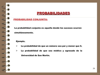 PROBABILIDADES PROBABILIDAD CONJUNTA: Ejemplo.  La probabilidad de que un número sea par y menor que 6. La  probabilidad  de  que  sea  médico  y  egresado  de  la  Universidad de San Martín. La probabilidad conjunta es aquella donde los sucesos ocurren  simultáneamente. 