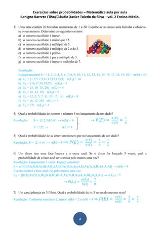 Exercícios sobre probabilidades – Matemática aula por aula
Benigno Barreto Filho/Cláudio Xavier Toledo da Silva – vol. 2 Ensino Médio.
2
3) Uma urna contém 20 bolinhas numeradas de 1 a 20. Escolhe-se ao acaso uma bolinha e observa-
se o seu número. Determine os seguintes eventos:
a) o número escolhido é ímpar.
b) o número escolhido é maior que 15.
c) o número escolhido é múltiplo de 5.
d) o número escolhido é múltiplo de 2 e de 3.
e) o número escolhido é primo.
f) o número escolhido é par e múltiplo de 3.
g) o número escolhido é ímpar e múltiplo de 7.
Resolução:
Espaço amostral S = {1, 2, 3, 4, 5, 6, 7, 8, 9, 10, 11, 12, 13, 14, 15, 16, 17, 18, 19, 20}→n(S) = 20
a) Ea = {1,3,5,7,9,11,13,15,17,19} n(Ea) = 10
b) Eb = {16,17,18,19,20} n(Eb) = 5
c) Ec = {5, 10, 15, 20} n(Ec) = 4
d) Ed = {6, 12, 18} n(Ed) = 3
e) Ee = {2, 3, 5, 7, 11, 13, 17, 19} n(Ee) = 8
f) Ef = {6, 12, 18} n(E3) = 3
g) Eg = {7} n(Eg) = 1
4) Qual a probabilidade de ocorrer o número 5 no lançamento de um dado?
→ 𝑃 𝐸 =
𝑛(𝐸)
𝑛(𝑆)
=
1
6
Resolução: S = {1,2,3,4,5,6} → n(S) = 6
E = {5} → n(E) = 1
5) Qual a probabilidade de se obter um número par no lançamento de um dado?
Resolução: E = {2, 4, 6} → n(E) = 3 ⟹ 𝑃 𝐸 =
𝑛(𝐸)
𝑛(𝑆)
=
3
6
=
1
2
6) Um disco tem uma face branca e a outra azul. Se o disco for lançado 3 vezes, qual a
probabilidade de a face azul ser sorteda pelo menos uma vez?
Resolução: Lançamento 3 vezes. Espaço amostral:
S = {(B,B,B),(B,B,A),(B,A,B),(A,B,B),(B,A,A),(A,B,A),(A,A,B),(A,A,A)} → n(S) = 8
Evento ocorrer a face azul (A) pelo menos uma vez.
EA = {(B,B,A),(B,A,B),(A,B,B),(B,A,A),(A,B,A),(A,A,B),(A,A,A)} → n(EA) = 7
⇒ 𝑃 𝐸𝐴 =
𝑛(𝐸𝐴)
𝑛(𝑆)
=
7
8
7) Um casal planeja ter 3 filhos. Qual a probabilidade de os 3 serem do mesmo sexo?
Resolução: Conforme exercício 2, temos: n(E) = 2 e n(S) = 8 ⇒ 𝑃 𝐸 =
𝑛(𝐸)
𝑛 𝑆
=
2
8
=
1
4
 