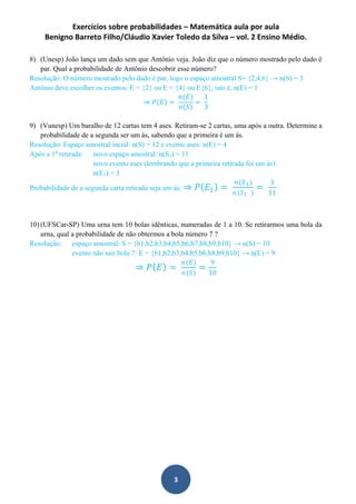 Exercícios sobre probabilidades – Matemática aula por aula
Benigno Barreto Filho/Cláudio Xavier Toledo da Silva – vol. 2 Ensino Médio.
3
8) (Unesp) João lança um dado sem que Antônio veja. João diz que o número mostrado pelo dado é
par. Qual a probabilidade de Antônio descobrir esse número?
Resolução: O número mostrado pelo dado é par, logo o espaço amostral S= {2,4,6} → n(S) = 3
Antônio deve escolher os eventos: E = {2} ou E = {4} ou E{6}, isto é, n(E) = 1
⇒ 𝑃 𝐸 =
𝑛(𝐸)
𝑛 𝑆
=
1
3
9) (Vunesp) Um baralho de 12 cartas tem 4 ases. Retiram-se 2 cartas, uma após a outra. Determine a
probabilidade de a segunda ser um ás, sabendo que a primeira é um ás.
Resolução: Espaço amostral incial: n(S) = 12 e evento ases: n(E) = 4
Após a 1a
retirada: novo espaço amostral: n(S1) = 11
novo evento ases (lembrando que a primeira retirada foi um ás):
n(E1) = 3
Probabilidade de a segunda carta retirada seja um ás: ⇒ 𝑃 𝐸1 =
𝑛(𝐸1)
𝑛(𝑆1 )
=
3
11
10) (UFSCar-SP) Uma urna tem 10 bolas idênticas, numeradas de 1 a 10. Se retirarmos uma bola da
urna, qual a probabilidade de não obtermos a bola número 7 ?
Resolução: espaço amostral: S = {b1,b2,b3,b4,b5,b6,b7,b8,b9,b10} → n(S) = 10
evento não sair bola 7: E = {b1,b2,b3,b4,b5,b6,b8,b9,b10} → n(E) = 9
⇒ 𝑃 𝐸 =
𝑛(𝐸)
𝑛(𝑆)
=
9
10
 