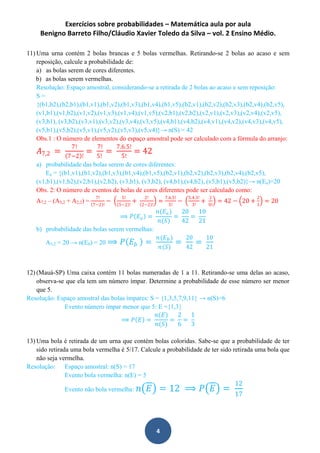 Exercícios sobre probabilidades – Matemática aula por aula
Benigno Barreto Filho/Cláudio Xavier Toledo da Silva – vol. 2 Ensino Médio.
4
11) Uma urna contém 2 bolas brancas e 5 bolas vermelhas. Retirando-se 2 bolas ao acaso e sem
reposição, calcule a probabilidade de:
a) as bolas serem de cores diferentes.
b) as bolas serem vermelhas.
Resolução: Espaço amostral, considerando-se a retirada de 2 bolas ao acaso e sem reposição:
S =
{(b1,b2),(b2,b1),(b1,v1),(b1,v2),(b1,v3),(b1,v4),(b1,v5),(b2,v1),(b2,v2),(b2,v3),(b2,v4),(b2,v5),
(v1,b1),(v1,b2),(v1,v2),(v1,v3),(v1,v4),(v1,v5),(v2,b1),(v2,b2),(v2,v1),(v2,v3),(v2,v4),(v2,v5),
(v3,b1), (v3,b2),(v3,v1),(v3,v2),(v3,v4),(v3,v5),(v4,b1),(v4,b2),(v4,v1),(v4,v2),(v4,v3),(v4,v5),
(v5,b1),(v5,b2),(v5,v1),(v5,v2),(v5,v3),(v5,v4)}→ n(S) = 42
Obs.1 : O número de elementos do espaço amostral pode ser calculado com a fórmula do arranjo:
𝐴7,2 =
7!
7−2 !
=
7!
5!
=
7.6.5!
5!
= 42
a) probabilidade das bolas serem de cores diferentes:
Ea = {(b1,v1),(b1,v2),(b1,v3),(b1,v4),(b1,v5),(b2,v1),(b2,v2),(b2,v3),(b2,v4),(b2,v5),
(v1,b1),(v1,b2),(v2,b1),(v2,b2), (v3,b1), (v3,b2), (v4,b1),(v4,b2), (v5,b1),(v5,b2)}→ n(Ea)=20
Obs. 2: O número de eventos de bolas de cores diferentes pode ser calculado como:
A7,2 – (A5,2 + A2,2) =
7!
7−2 !
−
5!
5−2 !
+
2!
2−2 !
=
7.6.5!
5!
−
5.4.3!
3!
+
2
0!
= 42 − 20 +
2
1
= 20
⟹ 𝑃 𝐸𝑎 =
𝑛(𝐸𝑎)
𝑛(𝑆)
=
20
42
=
10
21
b) probabilidade das bolas serem vermelhas:
A5,2 = 20 → n(Eb) = 20 ⟹ 𝑃 𝐸𝑏 =
𝑛(𝐸 𝑏 )
𝑛(𝑆)
=
20
42
=
10
21
12) (Mauá-SP) Uma caixa contém 11 bolas numeradas de 1 a 11. Retirando-se uma delas ao acaso,
observa-se que ela tem um número ímpar. Determine a probabilidade de esse número ser menor
que 5.
Resolução: Espaço amostral das bolas ímpares: S = {1,3,5,7,9,11} → n(S)=6
Evento número ímpar menor que 5: E ={1,3}
⟹ 𝑃 𝐸 =
𝑛(𝐸)
𝑛(𝑆)
=
2
6
=
1
3
13) Uma bola é retirada de um urna que contém bolas coloridas. Sabe-se que a probabilidade de ter
sido retirada uma bola vermelha é 5/17. Calcule a probabilidade de ter sido retirada uma bola que
não seja vermelha.
Resolução: Espaço amostral: n(S) = 17
Evento bola vermelha: n(E) = 5
Evento não bola vermelha: 𝑛 𝐸 = 12 ⟹ 𝑃 𝐸 =
12
17
 