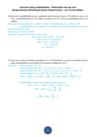 Exercícios sobre probabilidades – Matemática aula por aula
Benigno Barreto Filho/Cláudio Xavier Toledo da Silva – vol. 2 Ensino Médio.
5
14) (Fuvest) A probabilidade de que a população atual de um país seja de 110 milhões ou mais é de
95%. A probabilidade de ser 110 milhões ou menos é de 8%. Calcule a probabilidade de ser 110
milhões.
Resolução: 𝑃𝑟𝑜𝑏𝑎𝑏𝑖𝑙𝑖𝑑𝑎𝑑𝑒 𝐴 ≥ 110𝑚𝑖 = 95% 𝑒 𝑃𝑟𝑜𝑏𝑎𝑏𝑖𝑙𝑖𝑑𝑎𝑑𝑒 𝐵 ≤ 110𝑚𝑖 = 8%
a probabilidade de ser exatamente 110 milhões é igual a probabilidade da intersecção
dos dois eventos 𝑃 𝐴 ∩ 𝐵 .
Sabemos que: 𝑃 𝐴 ∪ 𝐵 = 100%
Aplicando a regra da união de dois eventos, temos:
𝑃 𝐴 ∪ 𝐵 = 𝑃 𝐴 + 𝑃 𝐵 − 𝑃 𝐴 ∩ 𝐵
100% = 95% + 8% - 𝑃 𝐴 ∩ 𝐵
100% - 103% = - 𝑃 𝐴 ∩ 𝐵
- 3% = - 𝑃 𝐴 ∩ 𝐵
3% = 𝑃 𝐴 ∩ 𝐵
15) Uma urna contém 30 bolinhas numeradas de 1 a 30. Retirando-se ao acaso uma bolinha da urna,
qual a probabilidade de essa bolinha ter um número múltiplo de 4 ou 3?
Resolução: Espaço amostral: n(S) = 30
Eventos múltiplos de 4: M4 = {4, 8, 12, 16, 20, 24, 28} → n(M4) = 7
Eventos múltiplos de 3: M3 = {3, 6, 9, 12, 15, 18, 21, 24, 27, 30} → n(M3) = 10
Eventos múltiplos de 4 e 3: M4 ∩ M3 = {12, 24}→n(M4 ∩ M3) = 2
𝑃 𝑀4 =
𝑛(𝑀4)
𝑛(𝑆)
=
7
30
; 𝑃 𝑀3 =
𝑛(𝑀3)
𝑛(𝑆)
=
10
30
; 𝑃 𝑀4 ∩ 𝑀3 =
𝑃(𝑀4∩𝑀3)
𝑛(𝑆)
=
2
30
Probabilidade da bolinha ter um número múltiplo de 4 ou 3:
𝑃 𝑀4 ∪ 𝑀3 = 𝑃 𝑀4 + 𝑃 𝑀3 − 𝑃 𝑀4 ∩ 𝑀3
𝑃 𝑀4 ∪ 𝑀3 =
7
30
+
10
30
−
2
30
𝑃 𝑀4 ∪ 𝑀3 =
15
30
=
1
2
 