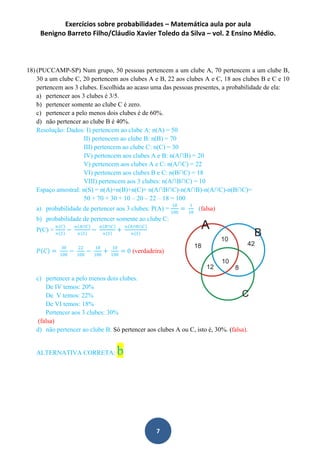 Exercícios sobre probabilidades – Matemática aula por aula
Benigno Barreto Filho/Cláudio Xavier Toledo da Silva – vol. 2 Ensino Médio.
7
18) (PUCCAMP-SP) Num grupo, 50 pessoas pertencem a um clube A, 70 pertencem a um clube B,
30 a um clube C, 20 pertencem aos clubes A e B, 22 aos clubes A e C, 18 aos clubes B e C e 10
pertencem aos 3 clubes. Escolhida ao acaso uma das pessoas presentes, a probabilidade de ela:
a) pertencer aos 3 clubes é 3/5.
b) pertencer somente ao clube C é zero.
c) pertencer a pelo menos dois clubes é de 60%.
d) não pertencer ao clube B é 40%.
Resolução: Dados: I) pertencem ao clube A: n(A) = 50
II) pertencem ao clube B: n(B) = 70
III) pertencem ao clube C: n(C) = 30
IV) pertencem aos clubes A e B: n(A∩B) = 20
V) pertencem aos clubes A e C: n(A∩C) = 22
VI) pertencem aos clubes B e C: n(B∩C) = 18
VIII) pertencem aos 3 clubes: n(A∩B∩C) = 10
Espaço amostral: n(S) = n(A)+n(B)+n(C)+ n(A∩B∩C)-n(A∩B)-n(A∩C)-n(B∩C)=
50 + 70 + 30 + 10 – 20 – 22 – 18 = 100
a) probabilidade de pertencer aos 3 clubes: P(A) =
10
100
=
1
10
(falsa)
b) probabilidade de pertencer somente ao clube C:
P(C) =
𝑛 𝐶
𝑛 𝑆
−
𝑛 𝐴∩𝐶
𝑛 𝑆
−
𝑛 𝐵∩𝐶
𝑛 𝑆
+
𝑛 𝐴∩𝐵∩𝐶
𝑛 𝑆
𝑃 𝐶 =
30
100
−
22
100
−
18
100
+
10
100
= 0 (verdadeira)
c) pertencer a pelo menos dois clubes.
De IV temos: 20%
De V temos: 22%
De VI temos: 18%
Pertencer aos 3 clubes: 30%
(falsa)
d) não pertencer ao clube B. Só pertencer aos clubes A ou C, isto é, 30%. (falsa).
ALTERNATIVA CORRETA: b
 