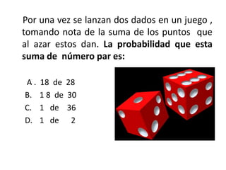 Por una vez se lanzan dos dados en un juego ,
tomando nota de la suma de los puntos que
al azar estos dan. La probabilidad que esta
suma de número par es:

A.   18 de 28
B.   1 8 de 30
C.   1 de 36
D.   1 de 2
 