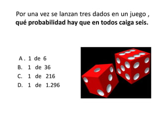 Por una vez se lanzan tres dados en un juego ,
qué probabilidad hay que en todos caiga seis.




A.   1   de 6
B.   1   de 36
C.   1   de 216
D.   1   de 1.296
 