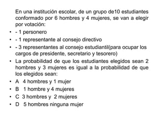 En una institución escolar, de un grupo de10 estudiantes
    conformado por 6 hombres y 4 mujeres, se van a elegir
    por votación:
•   - 1 personero
•   - 1 representante al consejo directivo
•   - 3 representantes al consejo estudiantil(para ocupar los
    cargos de presidente, secretario y tesorero)
•   La probabilidad de que los estudiantes elegidos sean 2
    hombres y 3 mujeres es igual a la probabilidad de que
    los elegidos sean:
•   A 4 hombres y 1 mujer
•   B 1 hombre y 4 mujeres
•   C 3 hombres y 2 mujeres
•   D 5 hombres ninguna mujer
 