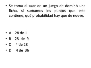 • Se toma al azar de un juego de dominó una
  ficha, si sumamos los puntos que esta
  contiene, qué probabilidad hay que de nueve.



•   A 28 de 1
•   B 28 de 9
•   C 4 de 28
•   D 4 de 36
 