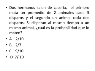 • Dos hermanos salen de cacería, el primero
  mata un promedio de 2 animales cada 5
  disparos y el segundo un animal cada dos
  disparos. Si disparan al mismo tiempo a un
  mismo animal, ¿cuál es la probabilidad que lo
  maten?
• A 2/10
• B 2/7
• C 9/10
• D 7/ 10
 