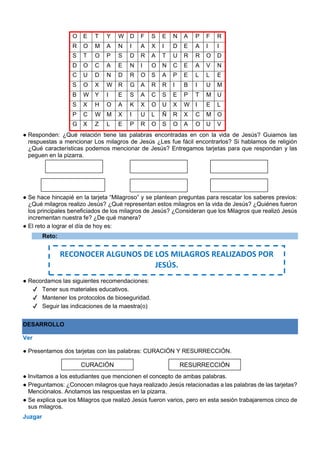 O E T Y W D F S E N A P F R
R O M A N I A X I D E A I I
S T O P S D R A T U R R O D
D O C A E N I O N C E A V N
C U D N D R O S A P E L L E
S O X W R G A R R I B I U M
B W Y I E S A C S E P T M U
S X H O A K X O U X W I E L
P C W M X I U L Ñ R X C M O
G X Z L E P R O S O A O U V
● Responden: ¿Qué relación tiene las palabras encontradas en con la vida de Jesús? Guiamos las
respuestas a mencionar Los milagros de Jesús ¿Les fue fácil encontrarlos? Si hablamos de religión
¿Qué características podemos mencionar de Jesús? Entregamos tarjetas para que respondan y las
peguen en la pizarra.
● Se hace hincapié en la tarjeta “Milagroso” y se plantean preguntas para rescatar los saberes previos:
¿Qué milagros realizo Jesús? ¿Qué representan estos milagros en la vida de Jesús? ¿Quiénes fueron
los principales beneficiados de los milagros de Jesús? ¿Consideran que los Milagros que realizó Jesús
incrementan nuestra fe? ¿De qué manera?
● El reto a lograr el día de hoy es:
Reto:
● Recordamos las siguientes recomendaciones:
✔ Tener sus materiales educativos.
✔ Mantener los protocolos de bioseguridad.
✔ Seguir las indicaciones de la maestra(o)
DESARROLLO
Ver
● Presentamos dos tarjetas con las palabras: CURACIÓN Y RESURRECCIÓN.
● Invitamos a los estudiantes que mencionen el concepto de ambas palabras.
● Preguntamos: ¿Conocen milagros que haya realizado Jesús relacionadas a las palabras de las tarjetas?
Menciónalos. Anotamos las respuestas en la pizarra.
● Se explica que los Milagros que realizó Jesús fueron varios, pero en esta sesión trabajaremos cinco de
sus milagros.
Juzgar
RECONOCER ALGUNOS DE LOS MILAGROS REALIZADOS POR
JESÚS.
RESURRECCIÓN
CURACIÓN
 