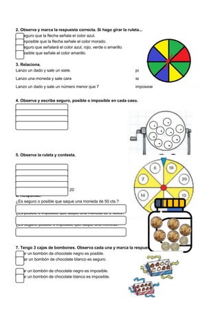 2. Observa y marca la respuesta correcta. Si hago girar la ruleta...
Es seguro que la flecha señala el color azul.
Es imposible que la flecha señale el color morado.
Es seguro que señalará el color azul, rojo, verde o amarillo.
Es posible que señale el color amarillo.
3. Relaciona.
Lanzo un dado y sale un siete. posible
Lanzo una moneda y sale cara seguro
Lanzo un dado y sale un número menor que 7 imposible
4. Observa y escribe seguro, posible o imposible en cada caso.
¿Saldrá un 5?
¿Saldrá un 2?
¿Saldrá una bola verde?
¿Saldrá una bola?
5. Observa la ruleta y contesta.
Saldrá un número par.
Saldrá amarillo.
Saldrá un número impar.
Saldrá blanco
Saldrá un número mayor que 20
6. Responde.
¿Es seguro o posible que saque una moneda de 50 cts.?
¿Es posible o imposible que saque una moneda de 2 soles?
¿Es seguro, posible o imposible que saque una moneda?
7. Tengo 3 cajas de bombones. Observa cada una y marca la respuesta correcta.
Sacar un bombón de chocolate negro es posible.
Sacar un bombón de chocolate blanco es seguro.
Sacar un bombón de chocolate negro es imposible.
Sacar un bombón de chocolate blanco es imposible.
3
1
2
8
7 0
4
9
6
 