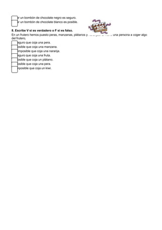 Sacar un bombón de chocolate negro es seguro.
Sacar un bombón de chocolate blanco es posible.
8. Escribe V si es verdadero o F si es falso.
En un frutero hemos puesto peras, manzanas, plátanos y naranjas. Si viene una persona a coger algo
del frutero,
Es seguro que coja una pera.
Es posible que coja una manzana.
- Es imposible que coja una naranja.
Es seguro que coja una fruta.
Es posible que coja un plátano.
Es posible que coja una pera.
Es imposible que coja un kiwi.
 