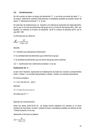 10
5.2. Combinaciones
Es útil cuando se tiene un grupo de elementos “n” y se toma una parte de ellos “r” y
se quiere determinar cuántas ordenaciones o resultados posibles se pueden hacer de
estos “n” elementos tomando “r” a la vez
En este tipo de ordenaciones no importa o no interesa la ubicación de cada elemento,
por lo que si uno de los elementos del grupo es A y el otro B, las formas AB y BA son
iguales; no interesa si A está a la izquierda de B o si está a la derecha de B por lo
que AB = BA
La fórmula que se utiliza es
nCr =
𝑛ǃ
𝑟ǃ(𝑛−𝑟)ǃ
Donde:
C = símbolo que representa combinación
n= la cantidad total de elementos que conforman el grupo
r= la cantidad de elementos que se toman del grupo para combinar
nCr = combinación de n elementos tomados r a la vez
Explicación de 𝒏ǃ
se lee “ene” factorial, representa la multiplicación de todos los números comprendidos
entre n hasta 1, en sentido descendente o desde 1 hasta n en sentido ascendente
En forma simbólica
𝑛ǃ = n(n-1)(n-2)(n-3)…(2)(1)
Ejemplo
7ǃ = 7 x 6 x 5 x 4 x 3 x 2 x 1
Se sabe que 0ǃ = 1
Ejemplo de combinaciones
Sean las letras A,B,C,D,E,F,G se desea formar palabras (no importa si no tiene
sentido) de tres letras, es decir cuántas formas o resultados posibles se obtiene de las
7 letras tomando 3 a la vez.
Aplicando la formula se obtiene:
nCr =
𝑛ǃ
𝑟ǃ(𝑛−𝑟)ǃ
 