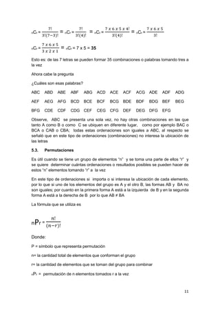 11
nCr =
7ǃ
3ǃ(7−3)ǃ
= nCr =
7ǃ
3ǃ(4)ǃ
= nCr =
7 𝑥 6 𝑥 5 𝑥 4ǃ
3ǃ(4)ǃ
= nCr =
7 𝑥 6 𝑥 5
3ǃ
nCr =
7 𝑥 6 𝑥 5
3 𝑥 2 𝑥 1
= nCr = 7 x 5 = 35
Esto es: de las 7 letras se pueden formar 35 combinaciones o palabras tomando tres a
la vez
Ahora cabe la pregunta
¿Cuáles son esas palabras?
ABC ABD ABE ABF ABG ACD ACE ACF ACG ADE ADF ADG
AEF AEG AFG BCD BCE BCF BCG BDE BDF BDG BEF BEG
BFG CDE CDF CDG CEF CEG CFG DEF DEG DFG EFG
Observe, ABC se presenta una sola vez, no hay otras combinaciones en las que
tanto A como B o como C se ubiquen en diferente lugar, como por ejemplo BAC o
BCA o CAB o CBA; todas estas ordenaciones son iguales a ABC, al respecto se
señaló que en este tipo de ordenaciones (combinaciones) no interesa la ubicación de
las letras
5.3. Permutaciones
Es útil cuando se tiene un grupo de elementos “n” y se toma una parte de ellos “r” y
se quiere determinar cuántas ordenaciones o resultados posibles se pueden hacer de
estos “n” elementos tomando “r” a la vez
En este tipo de ordenaciones si importa o si interesa la ubicación de cada elemento,
por lo que si uno de los elementos del grupo es A y el otro B, las formas AB y BA no
son iguales; por cuanto en la primera forma A está a la izquierda de B y en la segunda
forma A está a la derecha de B por lo que AB ≠ BA
La fórmula que se utiliza es
nPr =
𝑛ǃ
(𝑛−𝑟)ǃ
Donde:
P = símbolo que representa permutación
n= la cantidad total de elementos que conforman el grupo
r= la cantidad de elementos que se toman del grupo para combinar
nPr = permutación de n elementos tomados r a la vez
 