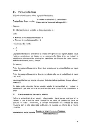 4
3.1. Planteamiento clásico
El planteamiento clásico define la probabilidad como:
Probabilidad de un evento=
𝑵ù𝒎𝒆𝒓𝒐 𝒅𝒆 𝒓𝒆𝒔𝒖𝒍𝒕𝒂𝒅𝒐𝒔 𝒇𝒂𝒗𝒐𝒓𝒂𝒃𝒍𝒆𝒔
𝑵ù𝒎𝒆𝒓𝒐 𝒕𝒐𝒕𝒂𝒍 𝒅𝒆 𝒓𝒆𝒔𝒖𝒍𝒕𝒂𝒅𝒐𝒔 𝒑𝒐𝒔𝒊𝒃𝒍𝒆𝒔
Ejemplo.
En el Lanzamiento de un dado, se desea que salga el 4
Datos
 Número de resultados favorables = 1
 Número de resultados posibles= 6
Probabilidad del evento
P =
1
6
La probabilidad clásica también se le conoce como probabilidad a priori, debido a que
nuestras conclusiones se basan en un razonamiento lógico antes de realizar el
experimento, por cuanto los eventos son previsibles; siendo estos los casos cuando
se trata de monedas, dado y barajas.
Por ejemplo
Antes de realizar el lanzamiento de un dado se sabe que la probabilidad de que caiga
tres es 1/6
Antes de realizar el lanzamiento de una moneda se sabe que la probabilidad de caiga
cara es 1/2
La probabilidad de que en una extracción de la baraja la probabilidad de que salga un
as es 4/52
En todos estos ejemplos hemos podido señalar la probabilidad sin realizar el
experimento, por esta razón la probabilidad clásica se conoce como probabilidad a
priori.
3.2. Planteamiento de frecuencia relativa
Define la probabilidad de un evento, relacionando datos que ya ocurrieron en el
pasado, o con el total de datos observados, los datos del pasado son parte del
conjunto de datos observados, o también relacionando una cantidad de datos
(muestra) con el total observado (población), la muestra se obtiene de la misma
población
Probabilidad de un evento=
𝑫𝒂𝒕𝒐𝒔 𝒒𝒖𝒆 𝒐𝒄𝒖𝒓𝒓𝒊𝒆𝒐𝒏 𝒆𝒏 𝒆𝒍 𝒑𝒂𝒔𝒂𝒅𝒐
𝑫𝒂𝒕𝒐𝒔 𝒐𝒃𝒔𝒆𝒓𝒗𝒂𝒅𝒐𝒔
 