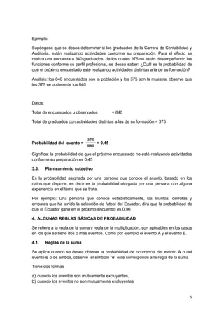 5
Ejemplo:
Supóngase que se desea determinar si los graduados de la Carrera de Contabilidad y
Auditoría, están realizando actividades conforme su preparación. Para el efecto se
realiza una encuesta a 840 graduados, de los cuales 375 no están desempeñando las
funciones conforme su perfil profesional, se desea saber: ¿Cuál es la probabilidad de
que el próximo encuestado esté realizando actividades distintas a la de su formación?
Análisis: los 840 encuestados son la población y los 375 son la muestra, observe que
los 375 se obtiene de los 840
Datos:
Total de encuestados u observados = 840
Total de graduados con actividades distintas a las de su formación = 375
Probabilidad del evento =
𝟑𝟕𝟓
𝟖𝟒𝟎
= 0,45
Significa: la probabilidad de que el próximo encuestado no esté realizando actividades
conforme su preparación es 0,45
3.3. Planteamiento subjetivo
Es la probabilidad asignada por una persona que conoce el asunto, basado en los
datos que dispone, es decir es la probabilidad otorgada por una persona con alguna
experiencia en el tema que se trata.
Por ejemplo: Una persona que conoce estadísticamente, los triunfos, derrotas y
empates que ha tenido la selección de futbol del Ecuador, dirá que la probabilidad de
que el Ecuador gane en el próximo encuentro es 0,90
4. ALGUNAS REGLAS BÁSICAS DE PROBABILIDAD
Se refiere a la regla de la suma y regla de la multiplicación, son aplicables en los casos
en los que se tiene dos o más eventos. Como por ejemplo el evento A y el evento B.
4.1. Reglas de la suma
Se aplica cuando se desea obtener la probabilidad de ocurrencia del evento A o del
evento B o de ambos, observe el símbolo “o” este corresponde a la regla de la suma
Tiene dos formas
a) cuando los eventos son mutuamente excluyentes,
b) cuando los eventos no son mutuamente excluyentes
 
