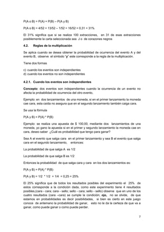 7
P(A o B) = P(A) + P(B) – P(A y B)
P(A o B) = 4/52 + 13/52 – 1/52 = 16/52 = 0,31 = 31%
El 31% significa que si se realiza 100 extracciones, en 31 de esas extracciones
posiblemente la carta seleccionada sea J o de corazones negros
4.2. Reglas de la multiplicación
Se aplica cuando se desea obtener la probabilidad de ocurrencia del evento A y del
evento B, observe el símbolo “y” este corresponde a la regla de la multiplicación.
Tiene dos formas
c) cuando los eventos son independientes
d) cuando los eventos no son independientes
4.2.1. Cuando los eventos son independientes
Concepto: dos eventos son independientes cuando la ocurrencia de un evento no
afecta la probabilidad de ocurrencia del otro evento,
Ejemplo: en dos lanzamientos de una moneda, si en el primer lanzamiento la moneda
cae cara, esta caída no asegura que en el segundo lanzamiento también caiga cara.
Se usa la fórmula
P(A y B) = P(A) * P(B)
Ejemplo: se realiza una apuesta de $ 100,00, mediante dos lanzamientos de una
moneda, yo gano la apuesta si en el primer y segundo lanzamiento la moneda cae en
cara, deseo saber ¿Cuál es probabilidad que tengo para ganar?
Sea A el evento que salga cara en el primer lanzamiento y sea B el evento que salga
cara en el segundo lanzamiento, entonces:
La probabilidad de que salga A es 1/2
La probabilidad de que salga B es 1/2
Entonces la probabilidad de que salga cara y cara en los dos lanzamientos es:
P(A y B) = P(A) * P(B)
P(A y B) = 1/2 * 1/2 = 1/4 = 0,25 = 25%
El 25% significa que de todos los resultados posibles del experimento el 25% de
estos corresponde a la condición dada, como este experimento tiene 4 resultados
posibles,(cara - cara; cara - sello; sello - cara; sello - sello) observe que en uno de los
cuatro resultados (cara –cara) se cumple la condición; ojo, no se olvide, de que
estamos en probabilidades es decir posibilidades, si bien es cierto en este juego
conoce de antemano la probabilidad de ganar, esto no le da la certeza de que va a
ganar, como puede ganar o como puede perder.
 
