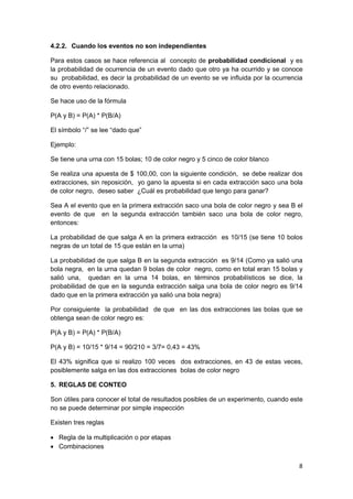 8
4.2.2. Cuando los eventos no son independientes
Para estos casos se hace referencia al concepto de probabilidad condicional y es
la probabilidad de ocurrencia de un evento dado que otro ya ha ocurrido y se conoce
su probabilidad, es decir la probabilidad de un evento se ve influida por la ocurrencia
de otro evento relacionado.
Se hace uso de la fórmula
P(A y B) = P(A) * P(B/A)
El símbolo “/” se lee “dado que”
Ejemplo:
Se tiene una urna con 15 bolas; 10 de color negro y 5 cinco de color blanco
Se realiza una apuesta de $ 100,00, con la siguiente condición, se debe realizar dos
extracciones, sin reposición, yo gano la apuesta si en cada extracción saco una bola
de color negro, deseo saber ¿Cuál es probabilidad que tengo para ganar?
Sea A el evento que en la primera extracción saco una bola de color negro y sea B el
evento de que en la segunda extracción también saco una bola de color negro,
entonces:
La probabilidad de que salga A en la primera extracción es 10/15 (se tiene 10 bolos
negras de un total de 15 que están en la urna)
La probabilidad de que salga B en la segunda extracción es 9/14 (Como ya salió una
bola negra, en la urna quedan 9 bolas de color negro, como en total eran 15 bolas y
salió una, quedan en la urna 14 bolas, en términos probabilísticos se dice, la
probabilidad de que en la segunda extracción salga una bola de color negro es 9/14
dado que en la primera extracción ya salió una bola negra)
Por consiguiente la probabilidad de que en las dos extracciones las bolas que se
obtenga sean de color negro es:
P(A y B) = P(A) * P(B/A)
P(A y B) = 10/15 * 9/14 = 90/210 = 3/7= 0,43 = 43%
El 43% significa que si realizo 100 veces dos extracciones, en 43 de estas veces,
posiblemente salga en las dos extracciones bolas de color negro
5. REGLAS DE CONTEO
Son útiles para conocer el total de resultados posibles de un experimento, cuando este
no se puede determinar por simple inspección
Existen tres reglas
 Regla de la multiplicación o por etapas
 Combinaciones
 